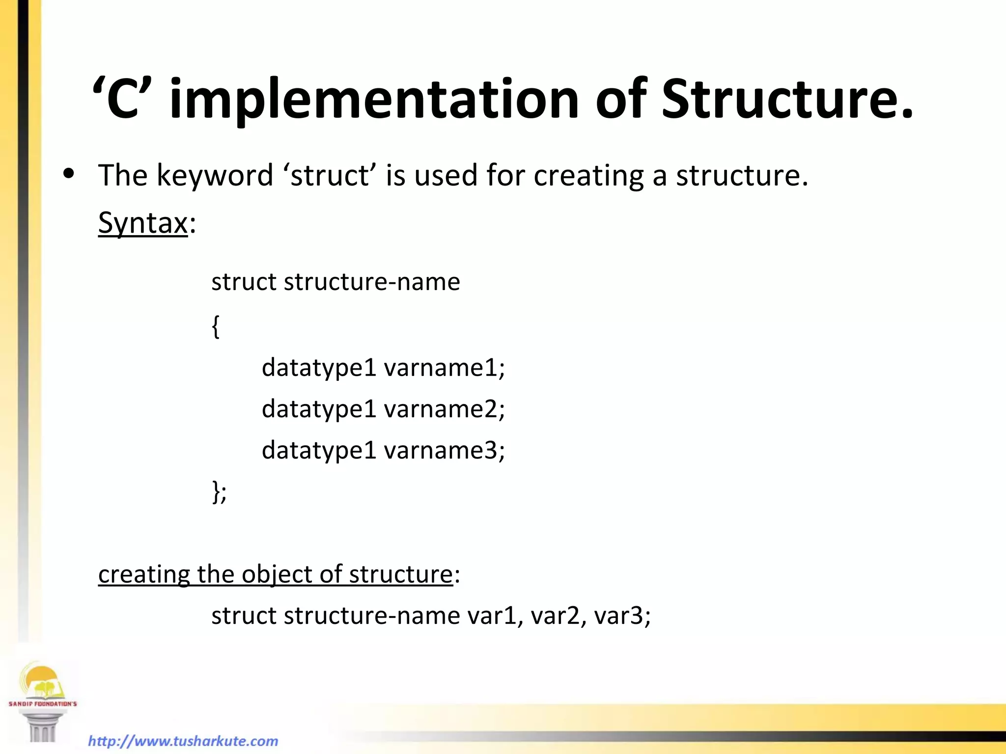 ‘ C’ implementation of Structure. The keyword ‘struct’ is used for creating a structure. Syntax : struct structure-name { datatype1 varname1; datatype1 varname2; datatype1 varname3; }; creating the object of structure : struct structure-name var1, var2, var3; 
