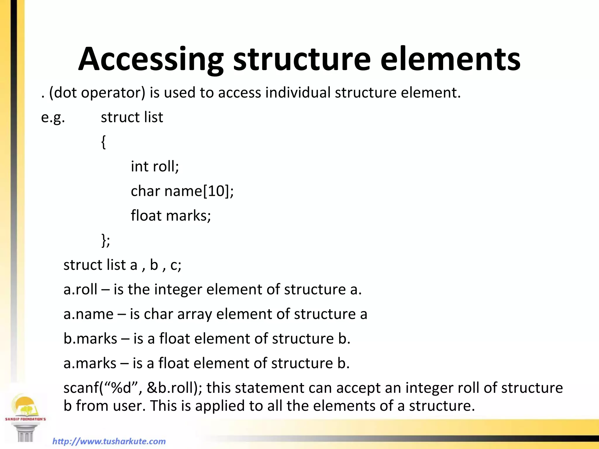 Accessing structure elements . (dot operator) is used to access individual structure element. e.g. struct list {  int roll; char name[10]; float marks; }; struct list a , b , c; a.roll – is the integer element of structure a. a.name – is char array element of structure a b.marks – is a float element of structure b. a.marks – is a float element of structure b. scanf(“%d”, &b.roll); this statement can accept an integer roll of structure b from user. This is applied to all the elements of a structure. 