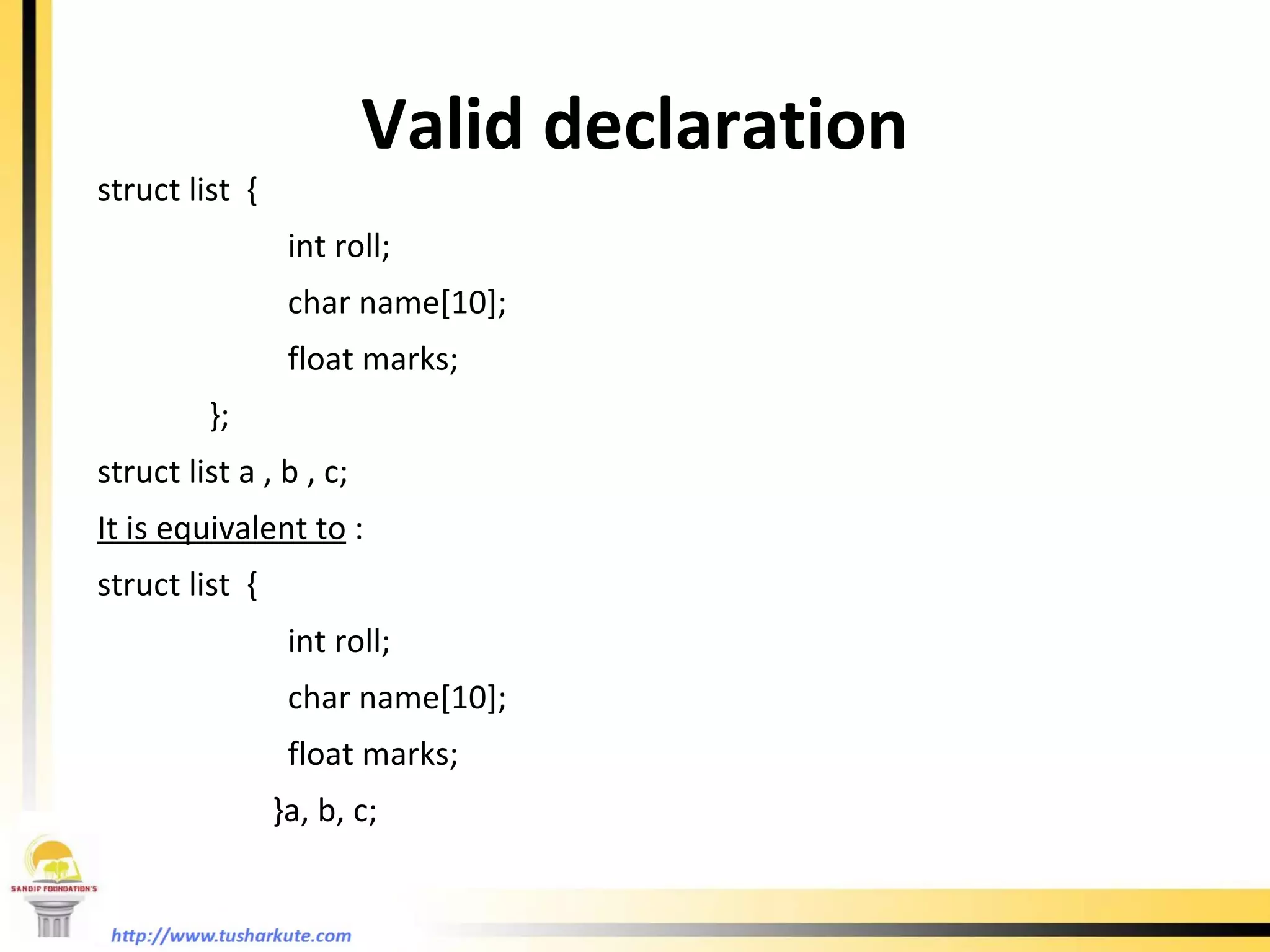 Valid declaration struct list  {  int roll; char name[10]; float marks;   }; struct list a , b , c; It is equivalent to  : struct list  {  int roll; char name[10]; float marks;     }a, b, c; 