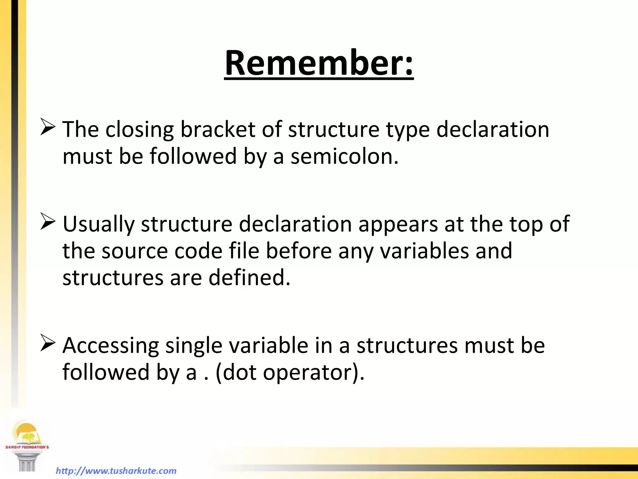 Remember: The closing bracket of structure type declaration must be followed by a semicolon.  Usually structure declaration appears at the top of the source code file before any variables and structures are defined. Accessing single variable in a structures must be followed by a . (dot operator).  