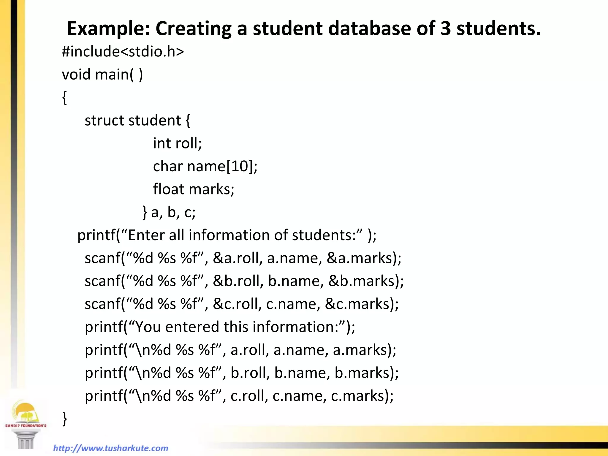 Example: Creating a student database of 3 students. #include<stdio.h> void main( ) { struct student { int roll; char name[10]; float marks;   } a, b, c; printf(“Enter all information of students:” ); scanf(“%d %s %f”, &a.roll, a.name, &a.marks); scanf(“%d %s %f”, &b.roll, b.name, &b.marks); scanf(“%d %s %f”, &c.roll, c.name, &c.marks); printf(“You entered this information:”); printf(“\n%d %s %f”, a.roll, a.name, a.marks); printf(“\n%d %s %f”, b.roll, b.name, b.marks); printf(“\n%d %s %f”, c.roll, c.name, c.marks); }  