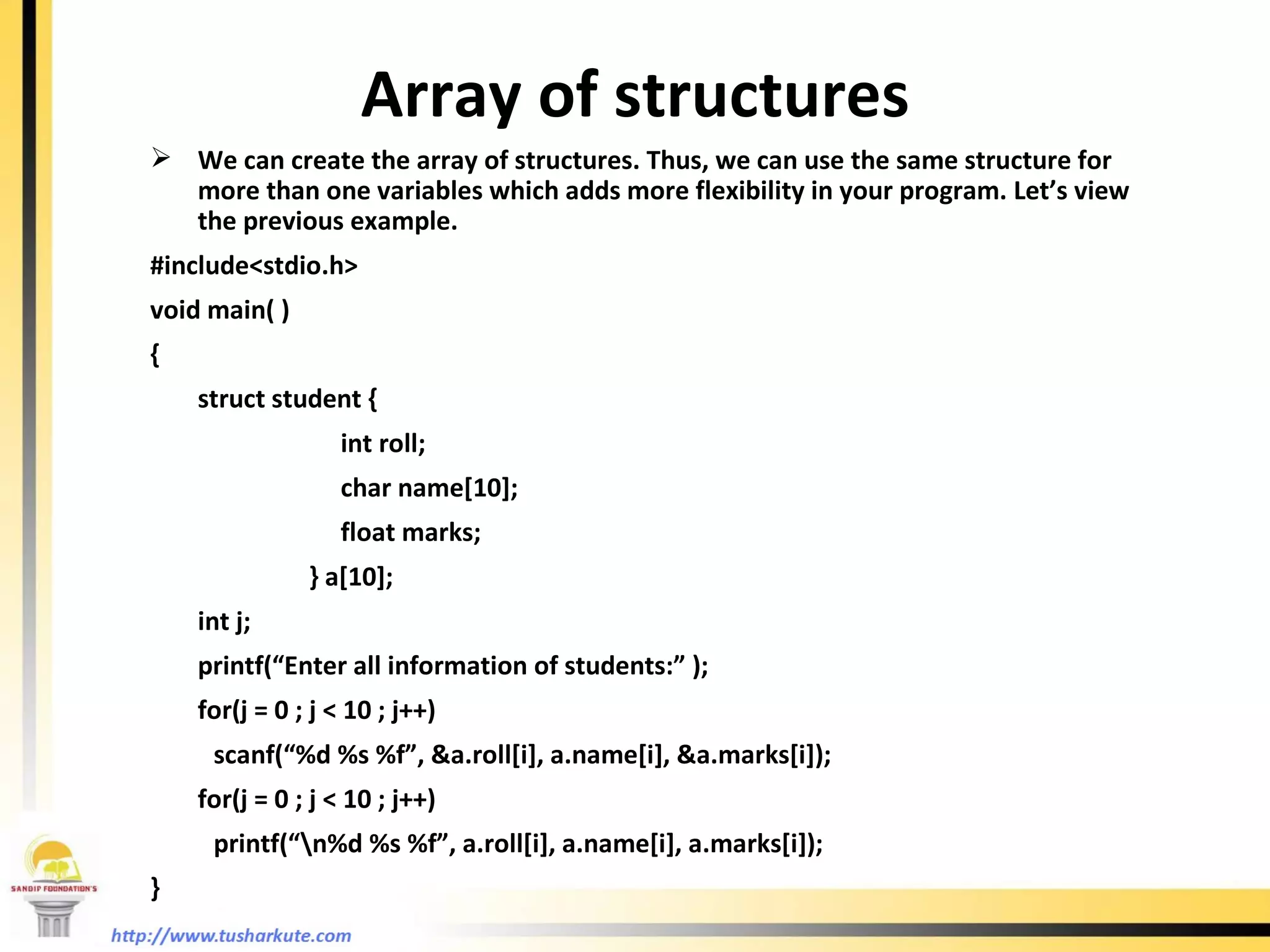Array of structures We can create the array of structures. Thus, we can use the same structure for more than one variables which adds more flexibility in your program. Let’s view the previous example.  #include<stdio.h> void main( ) { struct student { int roll; char name[10]; float marks;   } a[10]; int j; printf(“Enter all information of students:” ); for(j = 0 ; j < 10 ; j++) scanf(“%d %s %f”, &a.roll[i], a.name[i], &a.marks[i]); for(j = 0 ; j < 10 ; j++) printf(“\n%d %s %f”, a.roll[i], a.name[i], a.marks[i]); }  