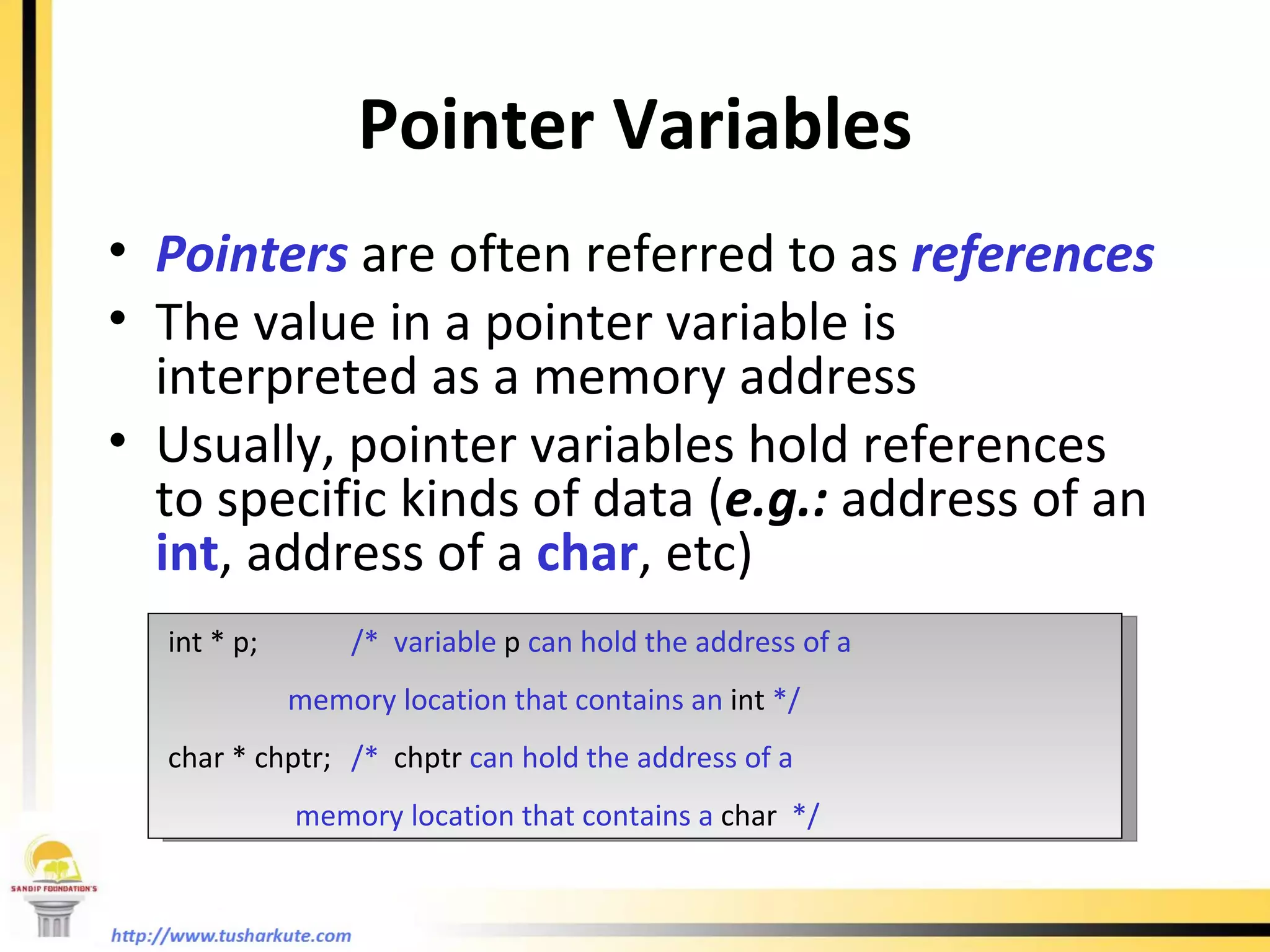 Pointer Variables Pointers  are often referred to as  references The value in a pointer variable is interpreted as a memory address Usually, pointer variables hold references to specific kinds of data ( e.g.:  address of an  int , address of a  char , etc) int * p; /*  variable  p  can hold the address of a   memory location that contains an  int  */ char * chptr; /*  chptr  can hold the address of a   memory location that contains a  char   */ 