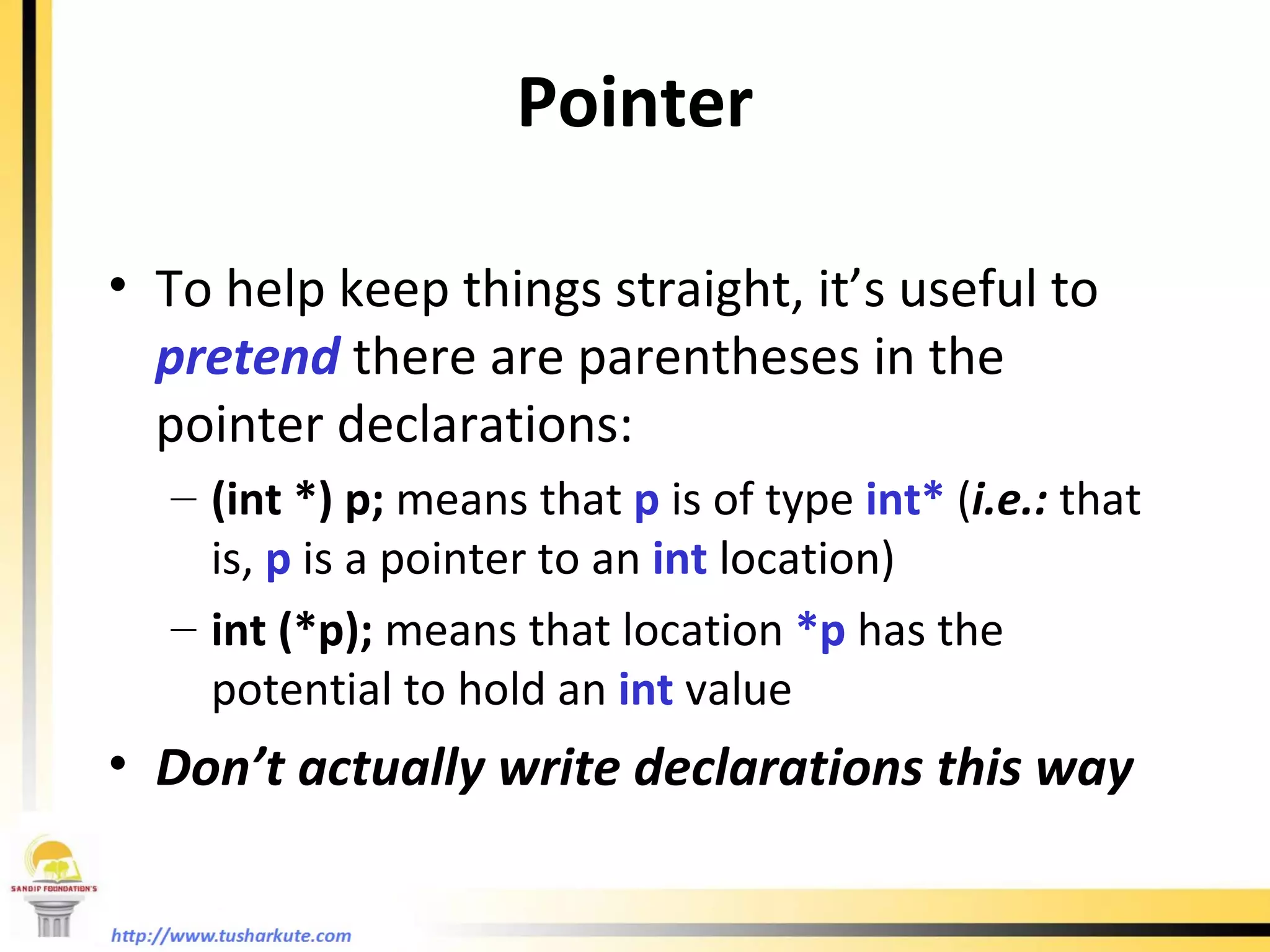To help keep things straight, it’s useful to  pretend  there are parentheses in the pointer declarations: (int *) p;  means that  p  is of type  int*  ( i.e.:  that is,  p  is a pointer to an  int   location) int (*p);  means that location  *p  has the potential to hold an  int  value Don’t actually write declarations this way Pointer 