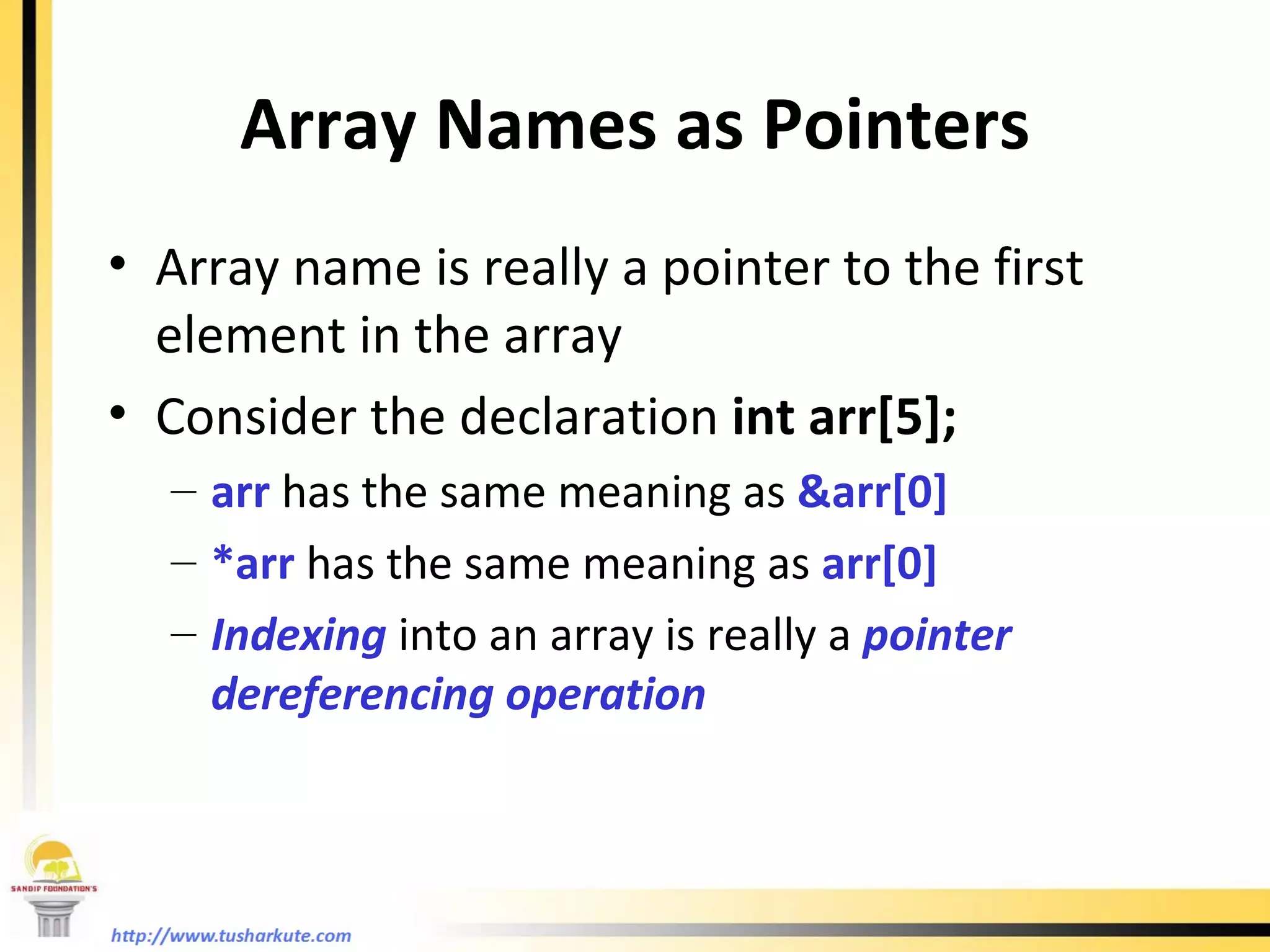 Array Names as Pointers Array name is really a pointer to the first element in the array Consider the declaration  int arr[5]; arr  has the same meaning as  &arr[0] *arr  has the same meaning as  arr[0] Indexing  into an array is really a  pointer dereferencing operation 