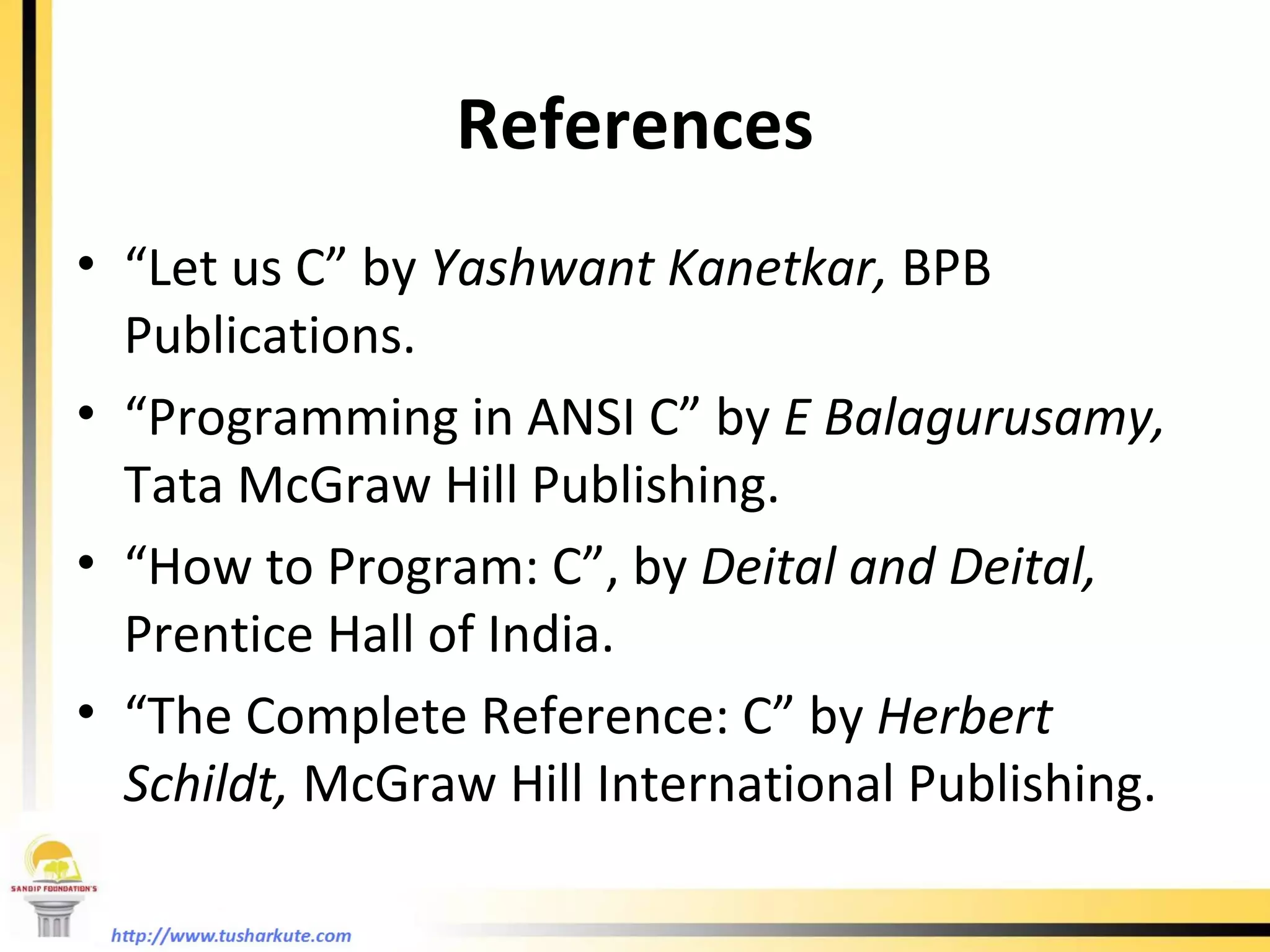 References “ Let us C” by  Yashwant Kanetkar,  BPB Publications. “ Programming in ANSI C” by  E Balagurusamy,  Tata McGraw Hill Publishing. “ How to Program: C”, by  Deital and Deital,  Prentice Hall of India. “ The Complete Reference: C” by  Herbert Schildt,  McGraw Hill International Publishing. 