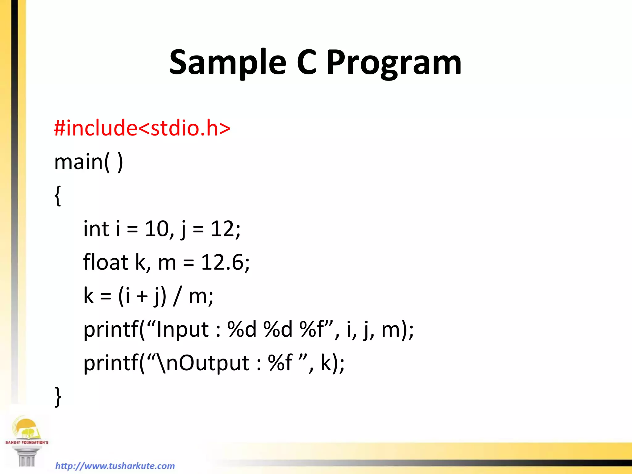 Sample C Program #include<stdio.h> main( ) {   int i = 10, j = 12;   float k, m = 12.6;   k = (i + j) / m;   printf(“Input : %d %d %f”, i, j, m);   printf(“\nOutput : %f ”, k); } 