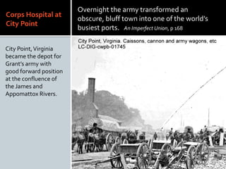 Corps Hospital at
City Point
City Point,Virginia
became the depot for
Grants army with
good forward position
at the confluence of
the James and
Appomattox Rivers.
Overnight the army transformed an
obscure, bluff town into one of the worlds
busiest ports. An Imperfect Union, p 168
 