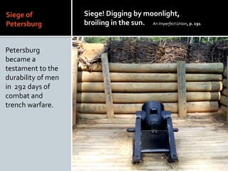 Siege of
Petersburg
Petersburg
became a
testament to the
durability of men
in 292 days of
combat and
trench warfare.
Siege! Digging by moonlight,
broiling in the sun. An ImperfectUnion, p. 191
 
