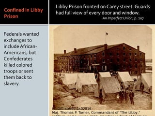 Confined in Libby
Prison
Federals wanted
exchanges to
include African-
Americans, but
Confederates
killed colored
troops or sent
them back to
slavery.
Libby Prison fronted on Carey street. Guards
had full view of every door and window.
An Imperfect Union, p. 207
 