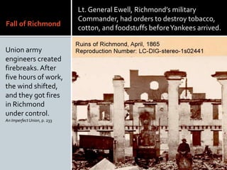 Fall of Richmond
Union army
engineers created
firebreaks. After
five hours of work,
the wind shifted,
and they got fires
in Richmond
under control.
An ImperfectUnion, p. 233
Lt. General Ewell, Richmonds military
Commander, had orders to destroy tobacco,
cotton, and foodstuffs beforeYankees arrived.
 