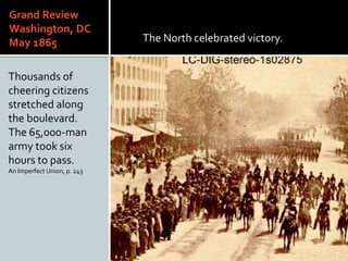Grand Review
Washington, DC
May 1865
Thousands of
cheering citizens
stretched along
the boulevard.
The 65,000-man
army took six
hours to pass.
An Imperfect Union, p. 243
The North celebrated victory.
 
