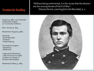 Frederick Dudley
August 23, 1862, commissioned
asAssistant Surgeon
14th Connecticut Infantry
Born January 6, 1843
Mustered in August 23,1862
Served at:
?South Mountain
?Antietam
?Fredericksburg
Promoted to Surgeon:
?Gettysburg
?Wilderness
?Captured at Petersburg
?Libby Prison for six weeks
?Surgeon-in-Charge 2nd
Division Field Hospital
Mustered out May 31, 1865
Without being sentimental, it is fair to say that the doctors
are the unsung heroes of the CivilWar.
Shauna Devine, Learning from theWounded, p. 2. 2
 