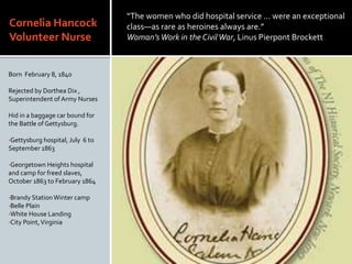 Cornelia Hancock
Volunteer Nurse
Born February 8, 1840
Rejected by Dorthea Dix ,
Superintendent of Army Nurses
Hid in a baggage car bound for
the Battle of Gettysburg.
?Gettysburg hospital, July 6 to
September 1863
?Georgetown Heights hospital
and camp for freed slaves,
October 1863 to February 1864
?Brandy StationWinter camp
?Belle Plain
?White House Landing
?City Point,Virginia
The women who did hospital service  were an exceptional
classas rare as heroines always are.
WomansWork in the CivilWar, Linus Pierpont Brockett
 