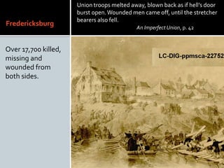 Fredericksburg
Over 17,700 killed,
missing and
wounded from
both sides.
Union troops melted away, blown back as if hells door
burst open.Wounded men came off, until the stretcher
bearers also fell.
An Imperfect Union, p. 42
 