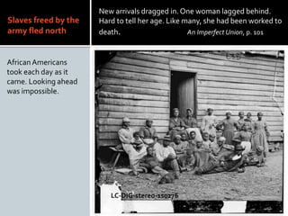 Slaves freed by the
army fled north
African Americans
took each day as it
came. Looking ahead
was impossible.
New arrivals dragged in. One woman lagged behind.
Hard to tell her age. Like many, she had been worked to
death. An Imperfect Union, p. 101
LC-DIG-stereo-1s0276
 