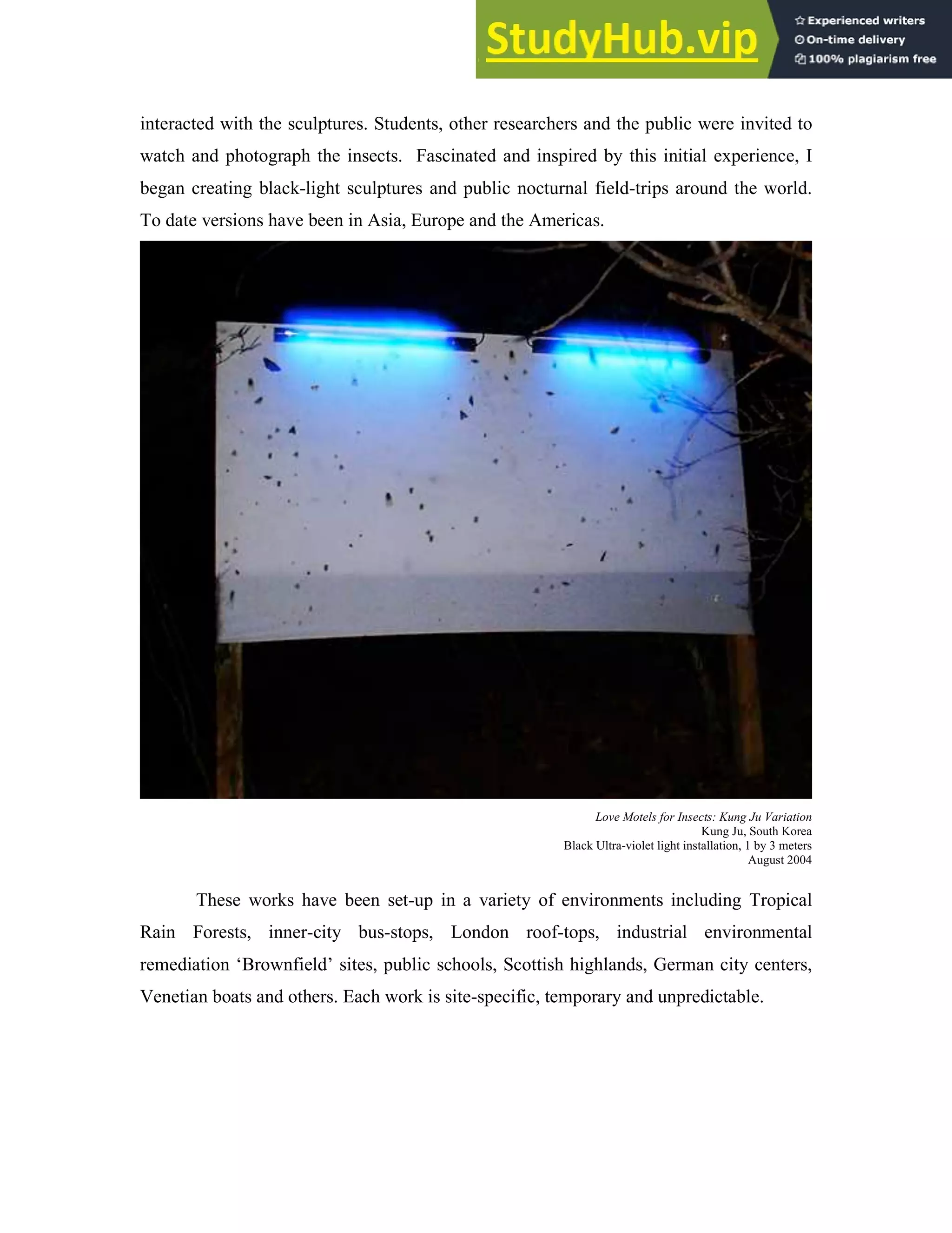 interacted with the sculptures. Students, other researchers and the public were invited to
watch and photograph the insects. Fascinated and inspired by this initial experience, I
began creating black-light sculptures and public nocturnal field-trips around the world.
To date versions have been in Asia, Europe and the Americas.
Love Motels for Insects: Kung Ju Variation
Kung Ju, South Korea
Black Ultra-violet light installation, 1 by 3 meters
August 2004
These works have been set-up in a variety of environments including Tropical
Rain Forests, inner-city bus-stops, London roof-tops, industrial environmental
remediation ‘Brownfield’ sites, public schools, Scottish highlands, German city centers,
Venetian boats and others. Each work is site-specific, temporary and unpredictable.
 