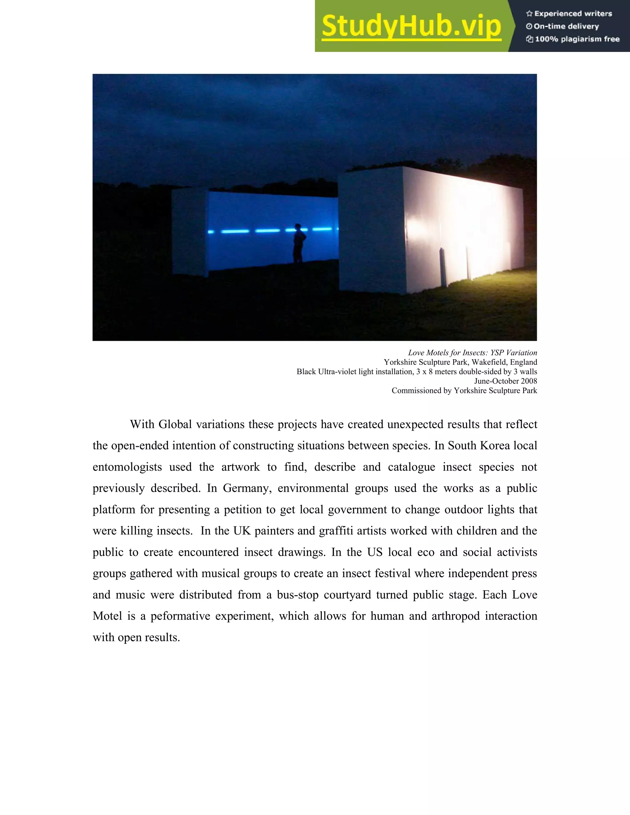 Love Motels for Insects: YSP Variation
Yorkshire Sculpture Park, Wakefield, England
Black Ultra-violet light installation, 3 x 8 meters double-sided by 3 walls
June-October 2008
Commissioned by Yorkshire Sculpture Park
With Global variations these projects have created unexpected results that reflect
the open-ended intention of constructing situations between species. In South Korea local
entomologists used the artwork to find, describe and catalogue insect species not
previously described. In Germany, environmental groups used the works as a public
platform for presenting a petition to get local government to change outdoor lights that
were killing insects. In the UK painters and graffiti artists worked with children and the
public to create encountered insect drawings. In the US local eco and social activists
groups gathered with musical groups to create an insect festival where independent press
and music were distributed from a bus-stop courtyard turned public stage. Each Love
Motel is a peformative experiment, which allows for human and arthropod interaction
with open results.
 