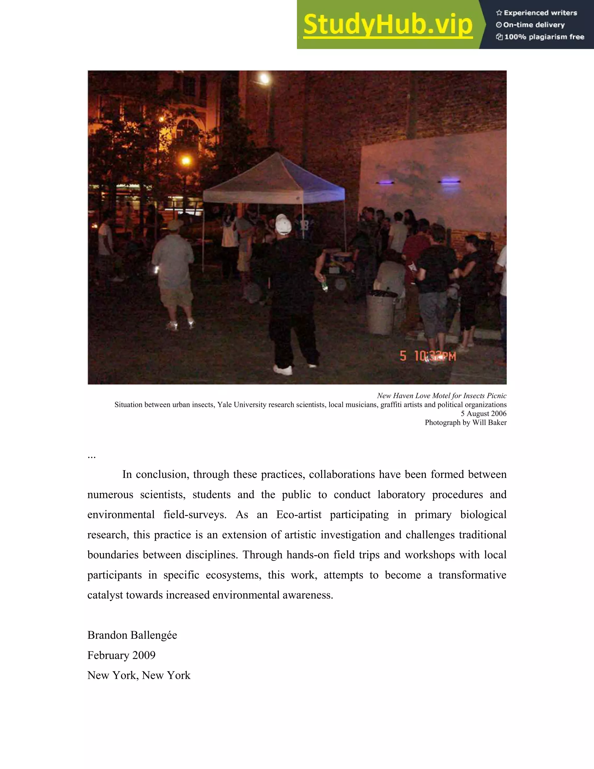 New Haven Love Motel for Insects Picnic
Situation between urban insects, Yale University research scientists, local musicians, graffiti artists and political organizations
5 August 2006
Photograph by Will Baker
...
In conclusion, through these practices, collaborations have been formed between
numerous scientists, students and the public to conduct laboratory procedures and
environmental field-surveys. As an Eco-artist participating in primary biological
research, this practice is an extension of artistic investigation and challenges traditional
boundaries between disciplines. Through hands-on field trips and workshops with local
participants in specific ecosystems, this work, attempts to become a transformative
catalyst towards increased environmental awareness.
Brandon Ballengée
February 2009
New York, New York
 