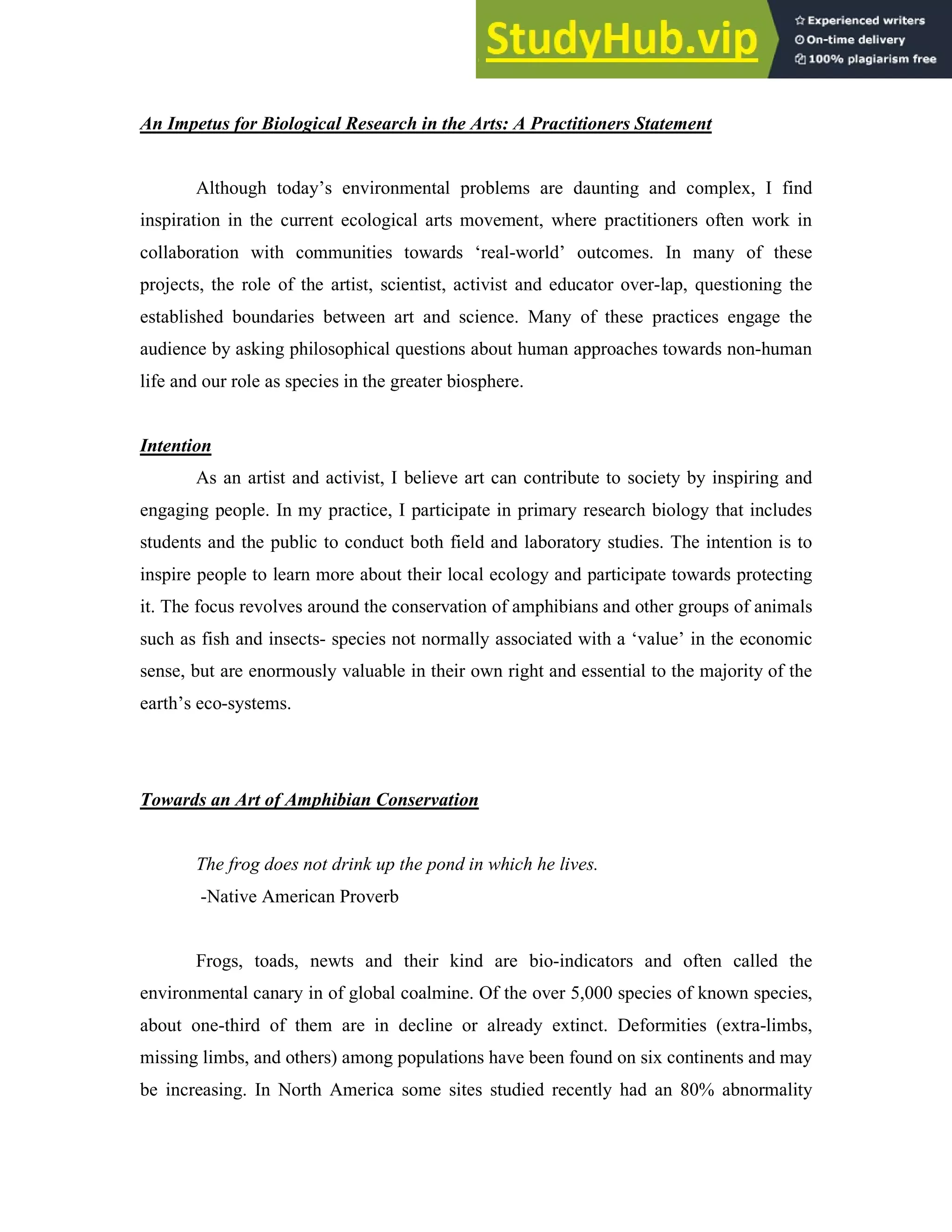 An Impetus for Biological Research in the Arts: A Practitioners Statement
Although today’s environmental problems are daunting and complex, I find
inspiration in the current ecological arts movement, where practitioners often work in
collaboration with communities towards ‘real-world’ outcomes. In many of these
projects, the role of the artist, scientist, activist and educator over-lap, questioning the
established boundaries between art and science. Many of these practices engage the
audience by asking philosophical questions about human approaches towards non-human
life and our role as species in the greater biosphere.
Intention
As an artist and activist, I believe art can contribute to society by inspiring and
engaging people. In my practice, I participate in primary research biology that includes
students and the public to conduct both field and laboratory studies. The intention is to
inspire people to learn more about their local ecology and participate towards protecting
it. The focus revolves around the conservation of amphibians and other groups of animals
such as fish and insects- species not normally associated with a ‘value’ in the economic
sense, but are enormously valuable in their own right and essential to the majority of the
earth’s eco-systems.
Towards an Art of Amphibian Conservation
The frog does not drink up the pond in which he lives.
-Native American Proverb
Frogs, toads, newts and their kind are bio-indicators and often called the
environmental canary in of global coalmine. Of the over 5,000 species of known species,
about one-third of them are in decline or already extinct. Deformities (extra-limbs,
missing limbs, and others) among populations have been found on six continents and may
be increasing. In North America some sites studied recently had an 80% abnormality
 