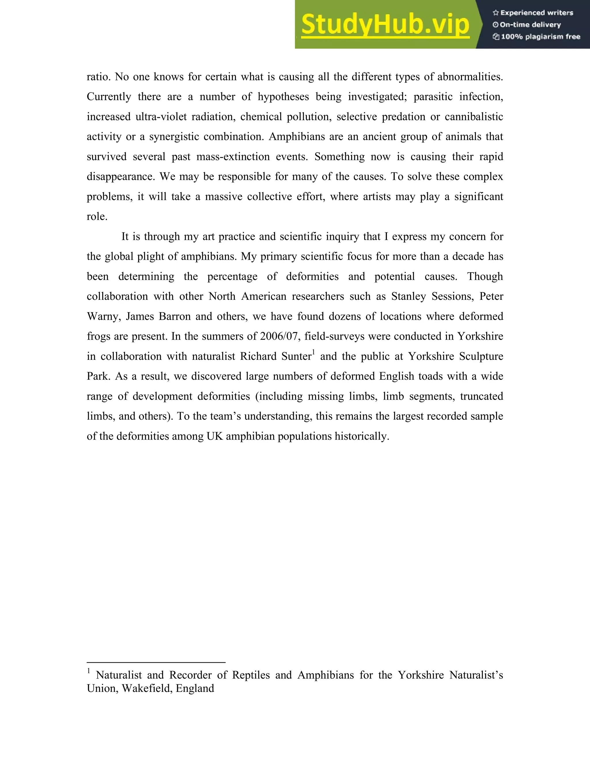 ratio. No one knows for certain what is causing all the different types of abnormalities.
Currently there are a number of hypotheses being investigated; parasitic infection,
increased ultra-violet radiation, chemical pollution, selective predation or cannibalistic
activity or a synergistic combination. Amphibians are an ancient group of animals that
survived several past mass-extinction events. Something now is causing their rapid
disappearance. We may be responsible for many of the causes. To solve these complex
problems, it will take a massive collective effort, where artists may play a significant
role.
It is through my art practice and scientific inquiry that I express my concern for
the global plight of amphibians. My primary scientific focus for more than a decade has
been determining the percentage of deformities and potential causes. Though
collaboration with other North American researchers such as Stanley Sessions, Peter
Warny, James Barron and others, we have found dozens of locations where deformed
frogs are present. In the summers of 2006/07, field-surveys were conducted in Yorkshire
in collaboration with naturalist Richard Sunter1
and the public at Yorkshire Sculpture
Park. As a result, we discovered large numbers of deformed English toads with a wide
range of development deformities (including missing limbs, limb segments, truncated
limbs, and others). To the team’s understanding, this remains the largest recorded sample
of the deformities among UK amphibian populations historically.
1
Naturalist and Recorder of Reptiles and Amphibians for the Yorkshire Naturalist’s
Union, Wakefield, England
 