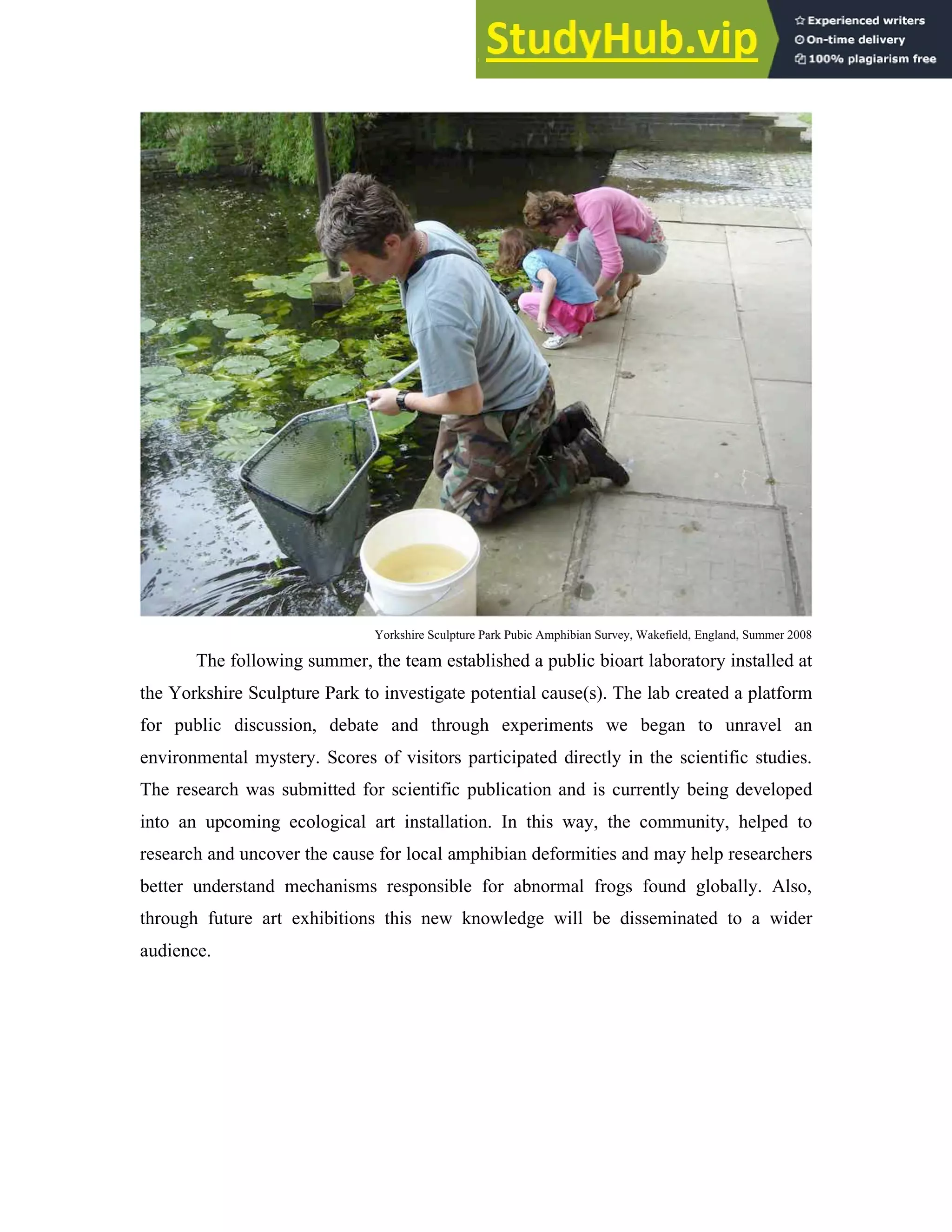 Yorkshire Sculpture Park Pubic Amphibian Survey, Wakefield, England, Summer 2008
The following summer, the team established a public bioart laboratory installed at
the Yorkshire Sculpture Park to investigate potential cause(s). The lab created a platform
for public discussion, debate and through experiments we began to unravel an
environmental mystery. Scores of visitors participated directly in the scientific studies.
The research was submitted for scientific publication and is currently being developed
into an upcoming ecological art installation. In this way, the community, helped to
research and uncover the cause for local amphibian deformities and may help researchers
better understand mechanisms responsible for abnormal frogs found globally. Also,
through future art exhibitions this new knowledge will be disseminated to a wider
audience.
 