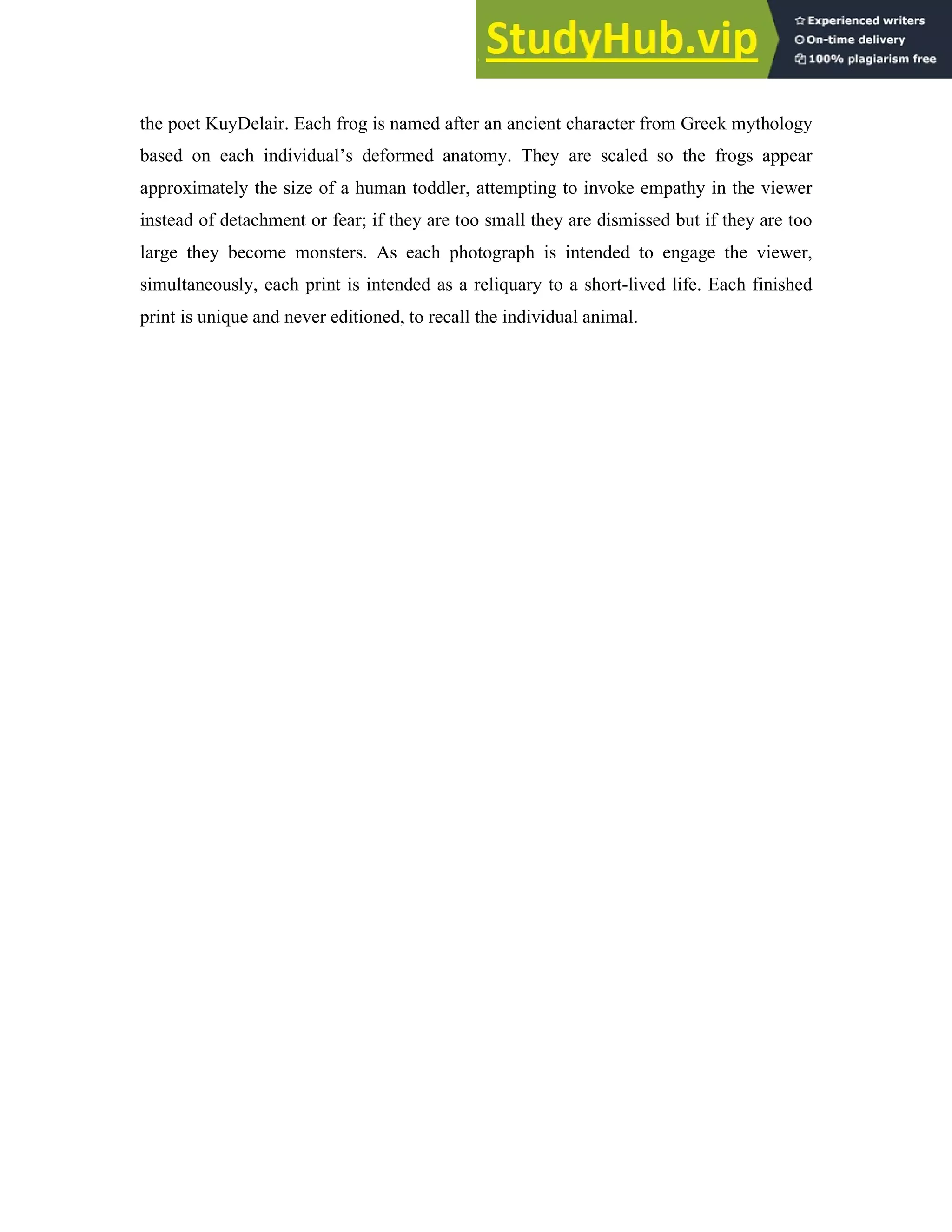 the poet KuyDelair. Each frog is named after an ancient character from Greek mythology
based on each individual’s deformed anatomy. They are scaled so the frogs appear
approximately the size of a human toddler, attempting to invoke empathy in the viewer
instead of detachment or fear; if they are too small they are dismissed but if they are too
large they become monsters. As each photograph is intended to engage the viewer,
simultaneously, each print is intended as a reliquary to a short-lived life. Each finished
print is unique and never editioned, to recall the individual animal.
 