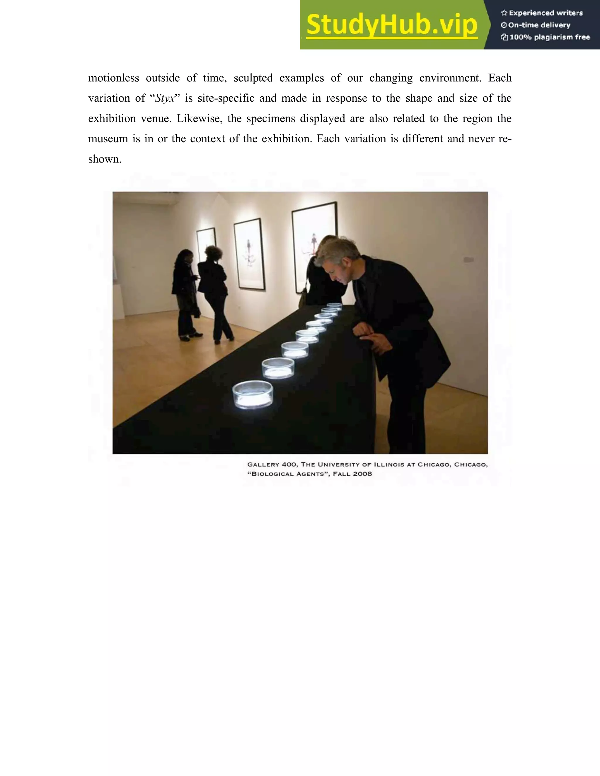 motionless outside of time, sculpted examples of our changing environment. Each
variation of “Styx” is site-specific and made in response to the shape and size of the
exhibition venue. Likewise, the specimens displayed are also related to the region the
museum is in or the context of the exhibition. Each variation is different and never re-
shown.
 