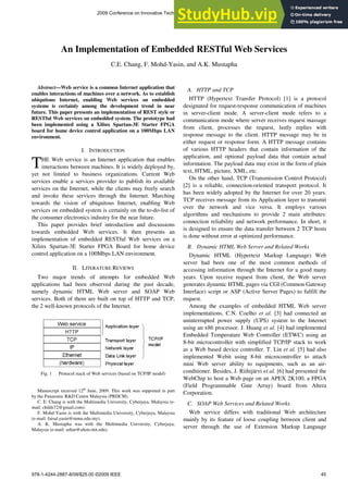 Abstract—Web service is a common Internet application that
enables interactions of machines over a network. As to establish
ubiquitous Internet, enabling Web services on embedded
systems is certainly among the development trend in near
future. This paper presents an implementation of REST style or
RESTful Web services on embedded system. The prototype had
been implemented using a Xilinx Spartan-3E Starter FPGA
board for home device control application on a 100Mbps LAN
environment.
I. INTRODUCTION
HE Web service is an Internet application that enables
interactions between machines. It is widely deployed by,
yet not limited to business organizations. Current Web
services enable a services provider to publish its available
services on the Internet, while the clients may freely search
and invoke these services through the Internet. Marching
towards the vision of ubiquitous Internet, enabling Web
services on embedded system is certainly on the to-do-list of
the consumer electronics industry for the near future.
This paper provides brief introduction and discussions
towards embedded Web services. It then presents an
implementation of embedded RESTful Web services on a
Xilinx Spartan-3E Starter FPGA Board for home device
control application on a 100Mbps LAN environment.
II. LITERATURE REVIEWS
Two major trends of attempts for embedded Web
applications had been observed during the past decade,
namely dynamic HTML Web server and SOAP Web
services. Both of them are built on top of HTTP and TCP,
the 2 well-known protocols of the Internet.
Fig. 1 Protocol stack of Web services (based on TCP/IP model)
Manuscript received 12th
June, 2009. This work was supported in part
by the Panasonic R&D Centre Malaysia (PRDCM).
C. E. Chang is with the Multimedia University, Cyberjaya, Malaysia (e-
mail: childs72@gmail.com).
F. Mohd-Yasin is with the Multimedia University, Cyberjaya, Malaysia
(e-mail: faisal.yasin@mmu.edu.my).
A. K. Mustapha was with the Multimedia University, Cyberjaya,
Malaysia (e-mail: azhar@alum.mit.edu).
A. HTTP and TCP
HTTP (Hypertext Transfer Protocol) [1] is a protocol
designated for request-response communication of machines
in server-client mode. A server-client mode refers to a
communication mode where server receives request massage
from client, processes the request, lastly replies with
response message to the client. HTTP message may be in
either request or response form. A HTTP message contains
of various HTTP headers that contain information of the
application, and optional payload data that contain actual
information. The payload data may exist in the form of plain
text, HTML, picture, XML, etc.
On the other hand, TCP (Transmission Control Protocol)
[2] is a reliable, connection-oriented transport protocol. It
has been widely adopted by the Internet for over 20 years.
TCP receives message from its Application layer to transmit
over the network and vice versa. It employs various
algorithms and mechanisms to provide 2 main attributes:
connection reliability and network performance. In short, it
is designed to ensure the data transfer between 2 TCP hosts
is done without error at optimized performance.
B. Dynamic HTML Web Server and Related Works
Dynamic HTML (Hypertext Markup Language) Web
server had been one of the most common methods of
accessing information through the Internet for a good many
years. Upon receive request from client, the Web server
generates dynamic HTML pages via CGI (Common Gateway
Interface) script or ASP (Active Server Pages) to fulfill the
request.
Among the examples of embedded HTML Web server
implementations, C.N. Coelho et al. [3] had connected an
uninterrupted power supply (UPS) system to the Internet
using an x86 processor. J. Huang et al. [4] had implemented
Embedded Temperature Web Controller (ETWC) using an
8-bit microcontroller with simplified TCP/IP stack to work
as a Web based device controller. T. Lin et al. [5] had also
implemented Webit using 8-bit microcontroller to attach
mini Web server ability to equipments, such as an air-
conditioner. Besides, J. Riihijärvi et al. [6] had presented the
WebChip to host a Web page on an APEX 2K100, a FPGA
(Field Programmable Gate Array) board from Altera
Corporation.
C. SOAP Web Services and Related Works
Web service differs with traditional Web architecture
mainly by its feature of loose coupling between client and
server through the use of Extension Markup Language
An Implementation of Embedded RESTful Web Services
C.E. Chang, F. Mohd-Yasin, and A.K. Mustapha
T
2009 Conference on Innovative Technologies in Intelligent Systems and Industrial Applications (CITISIA 2009)
Monash University, Sunway campus, Malaysia, 25th & 26th July 2009.
978-1-4244-2887-8/09/$25.00 ©2009 IEEE 45
 