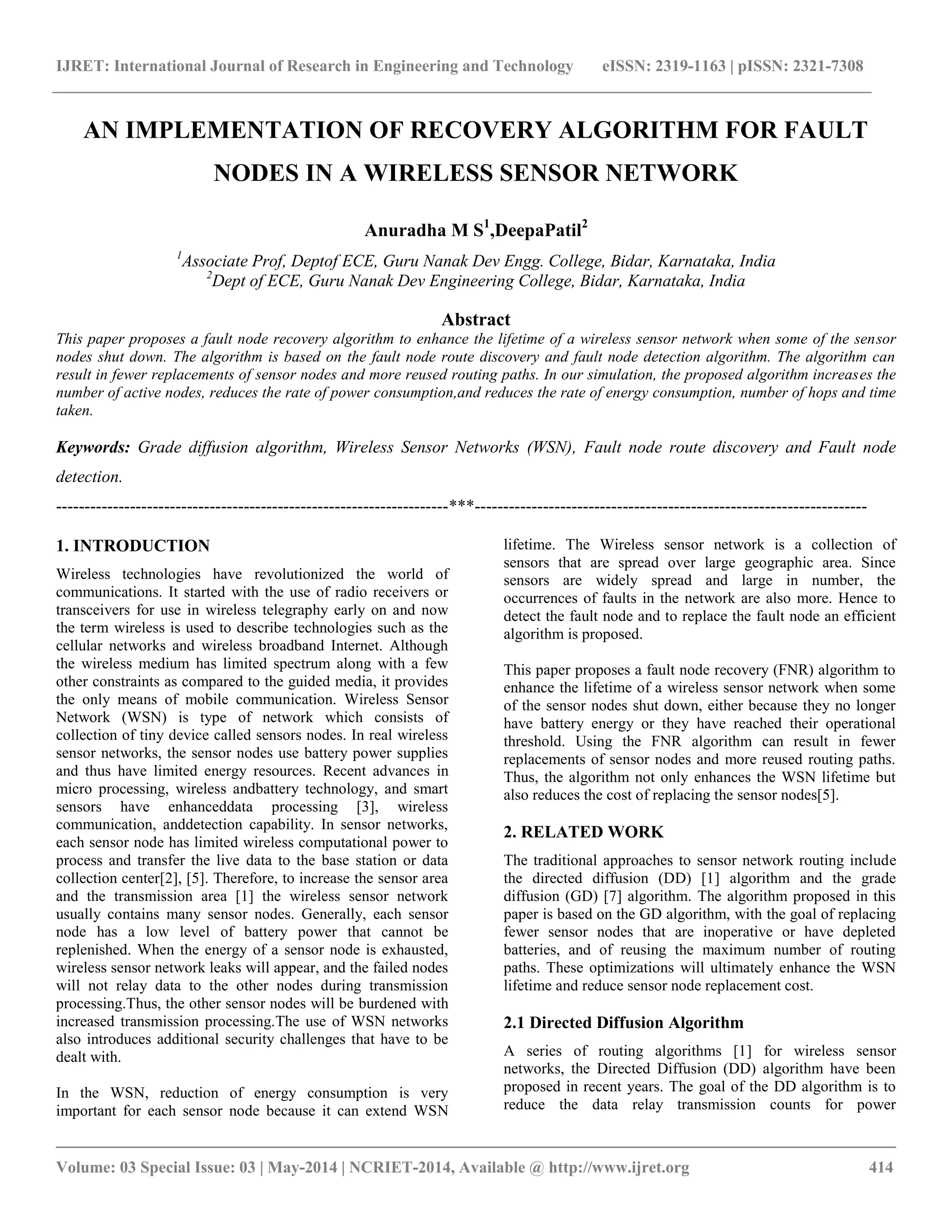 IJRET: International Journal of Research in Engineering and Technology eISSN: 2319-1163 | pISSN: 2321-7308 __________________________________________________________________________________________ Volume: 03 Special Issue: 03 | May-2014 | NCRIET-2014, Available @ http://www.ijret.org 414 AN IMPLEMENTATION OF RECOVERY ALGORITHM FOR FAULT NODES IN A WIRELESS SENSOR NETWORK Anuradha M S1 ,DeepaPatil2 1 Associate Prof, Deptof ECE, Guru Nanak Dev Engg. College, Bidar, Karnataka, India 2 Dept of ECE, Guru Nanak Dev Engineering College, Bidar, Karnataka, India Abstract This paper proposes a fault node recovery algorithm to enhance the lifetime of a wireless sensor network when some of the sensor nodes shut down. The algorithm is based on the fault node route discovery and fault node detection algorithm. The algorithm can result in fewer replacements of sensor nodes and more reused routing paths. In our simulation, the proposed algorithm increases the number of active nodes, reduces the rate of power consumption,and reduces the rate of energy consumption, number of hops and time taken. Keywords: Grade diffusion algorithm, Wireless Sensor Networks (WSN), Fault node route discovery and Fault node detection. ---------------------------------------------------------------------***--------------------------------------------------------------------- 1. INTRODUCTION Wireless technologies have revolutionized the world of communications. It started with the use of radio receivers or transceivers for use in wireless telegraphy early on and now the term wireless is used to describe technologies such as the cellular networks and wireless broadband Internet. Although the wireless medium has limited spectrum along with a few other constraints as compared to the guided media, it provides the only means of mobile communication. Wireless Sensor Network (WSN) is type of network which consists of collection of tiny device called sensors nodes. In real wireless sensor networks, the sensor nodes use battery power supplies and thus have limited energy resources. Recent advances in micro processing, wireless andbattery technology, and smart sensors have enhanceddata processing [3], wireless communication, anddetection capability. In sensor networks, each sensor node has limited wireless computational power to process and transfer the live data to the base station or data collection center[2], [5]. Therefore, to increase the sensor area and the transmission area [1] the wireless sensor network usually contains many sensor nodes. Generally, each sensor node has a low level of battery power that cannot be replenished. When the energy of a sensor node is exhausted, wireless sensor network leaks will appear, and the failed nodes will not relay data to the other nodes during transmission processing.Thus, the other sensor nodes will be burdened with increased transmission processing.The use of WSN networks also introduces additional security challenges that have to be dealt with. In the WSN, reduction of energy consumption is very important for each sensor node because it can extend WSN lifetime. The Wireless sensor network is a collection of sensors that are spread over large geographic area. Since sensors are widely spread and large in number, the occurrences of faults in the network are also more. Hence to detect the fault node and to replace the fault node an efficient algorithm is proposed. This paper proposes a fault node recovery (FNR) algorithm to enhance the lifetime of a wireless sensor network when some of the sensor nodes shut down, either because they no longer have battery energy or they have reached their operational threshold. Using the FNR algorithm can result in fewer replacements of sensor nodes and more reused routing paths. Thus, the algorithm not only enhances the WSN lifetime but also reduces the cost of replacing the sensor nodes[5]. 2. RELATED WORK The traditional approaches to sensor network routing include the directed diffusion (DD) [1] algorithm and the grade diffusion (GD) [7] algorithm. The algorithm proposed in this paper is based on the GD algorithm, with the goal of replacing fewer sensor nodes that are inoperative or have depleted batteries, and of reusing the maximum number of routing paths. These optimizations will ultimately enhance the WSN lifetime and reduce sensor node replacement cost. 2.1 Directed Diffusion Algorithm A series of routing algorithms [1] for wireless sensor networks, the Directed Diffusion (DD) algorithm have been proposed in recent years. The goal of the DD algorithm is to reduce the data relay transmission counts for power 