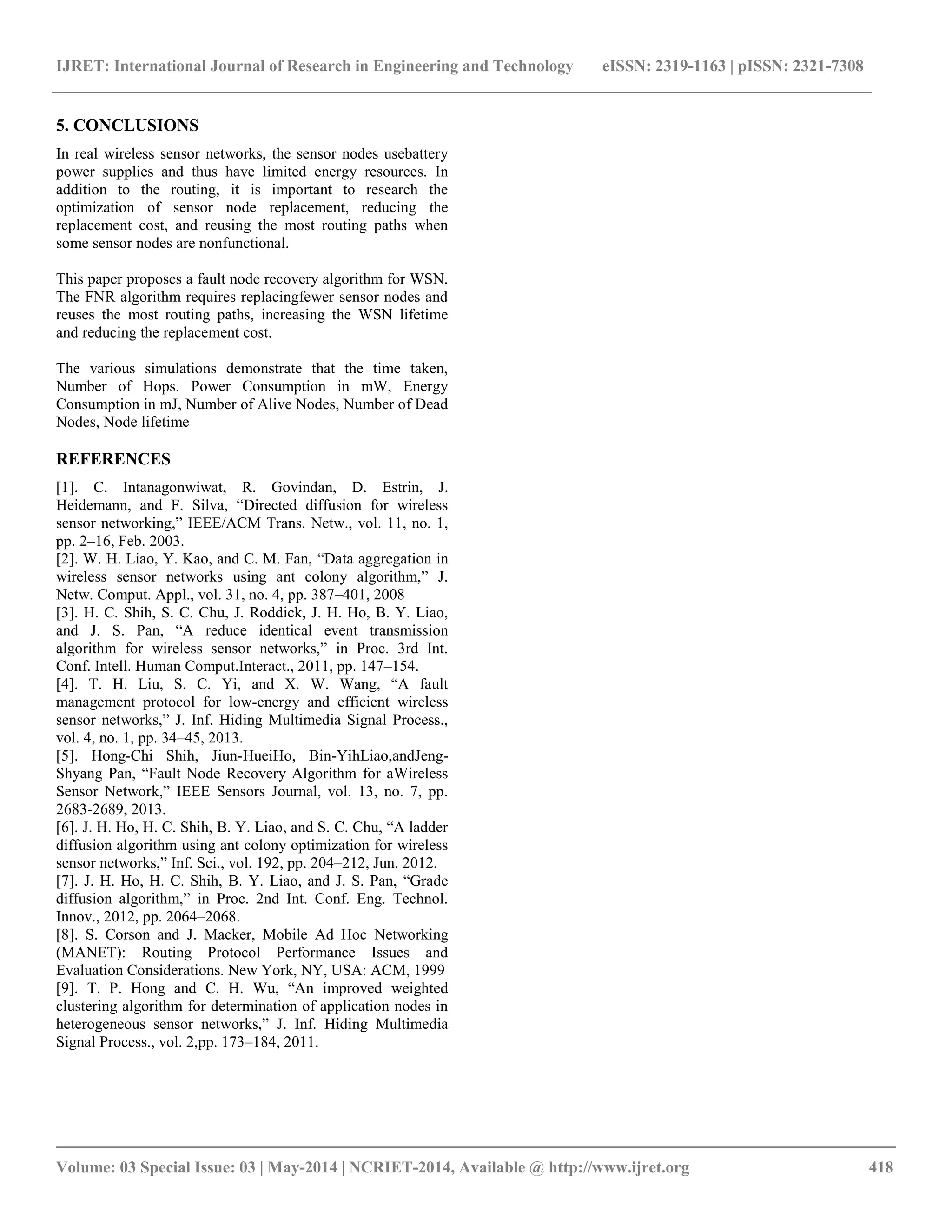 IJRET: International Journal of Research in Engineering and Technology eISSN: 2319-1163 | pISSN: 2321-7308 __________________________________________________________________________________________ Volume: 03 Special Issue: 03 | May-2014 | NCRIET-2014, Available @ http://www.ijret.org 418 5. CONCLUSIONS In real wireless sensor networks, the sensor nodes usebattery power supplies and thus have limited energy resources. In addition to the routing, it is important to research the optimization of sensor node replacement, reducing the replacement cost, and reusing the most routing paths when some sensor nodes are nonfunctional. This paper proposes a fault node recovery algorithm for WSN. The FNR algorithm requires replacingfewer sensor nodes and reuses the most routing paths, increasing the WSN lifetime and reducing the replacement cost. The various simulations demonstrate that the time taken, Number of Hops. Power Consumption in mW, Energy Consumption in mJ, Number of Alive Nodes, Number of Dead Nodes, Node lifetime REFERENCES [1]. C. Intanagonwiwat, R. Govindan, D. Estrin, J. Heidemann, and F. Silva, “Directed diffusion for wireless sensor networking,” IEEE/ACM Trans. Netw., vol. 11, no. 1, pp. 2–16, Feb. 2003. [2]. W. H. Liao, Y. Kao, and C. M. Fan, “Data aggregation in wireless sensor networks using ant colony algorithm,” J. Netw. Comput. Appl., vol. 31, no. 4, pp. 387–401, 2008 [3]. H. C. Shih, S. C. Chu, J. Roddick, J. H. Ho, B. Y. Liao, and J. S. Pan, “A reduce identical event transmission algorithm for wireless sensor networks,” in Proc. 3rd Int. Conf. Intell. Human Comput.Interact., 2011, pp. 147–154. [4]. T. H. Liu, S. C. Yi, and X. W. Wang, “A fault management protocol for low-energy and efficient wireless sensor networks,” J. Inf. Hiding Multimedia Signal Process., vol. 4, no. 1, pp. 34–45, 2013. [5]. Hong-Chi Shih, Jiun-HueiHo, Bin-YihLiao,andJeng- Shyang Pan, “Fault Node Recovery Algorithm for aWireless Sensor Network,” IEEE Sensors Journal, vol. 13, no. 7, pp. 2683-2689, 2013. [6]. J. H. Ho, H. C. Shih, B. Y. Liao, and S. C. Chu, “A ladder diffusion algorithm using ant colony optimization for wireless sensor networks,” Inf. Sci., vol. 192, pp. 204–212, Jun. 2012. [7]. J. H. Ho, H. C. Shih, B. Y. Liao, and J. S. Pan, “Grade diffusion algorithm,” in Proc. 2nd Int. Conf. Eng. Technol. Innov., 2012, pp. 2064–2068. [8]. S. Corson and J. Macker, Mobile Ad Hoc Networking (MANET): Routing Protocol Performance Issues and Evaluation Considerations. New York, NY, USA: ACM, 1999 [9]. T. P. Hong and C. H. Wu, “An improved weighted clustering algorithm for determination of application nodes in heterogeneous sensor networks,” J. Inf. Hiding Multimedia Signal Process., vol. 2,pp. 173–184, 2011. 