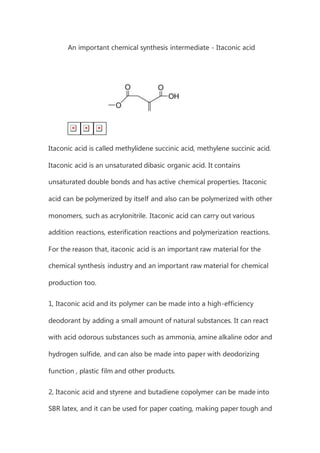 An important chemical synthesis intermediate - Itaconic acid
Itaconic acid is called methylidene succinic acid, methylene succinic acid.
Itaconic acid is an unsaturated dibasic organic acid. It contains
unsaturated double bonds and has active chemical properties. Itaconic
acid can be polymerized by itself and also can be polymerized with other
monomers, such as acrylonitrile. Itaconic acid can carry out various
addition reactions, esterification reactions and polymerization reactions.
For the reason that, itaconic acid is an important raw material for the
chemical synthesis industry and an important raw material for chemical
production too.
1, Itaconic acid and its polymer can be made into a high-efficiency
deodorant by adding a small amount of natural substances. It can react
with acid odorous substances such as ammonia, amine alkaline odor and
hydrogen sulfide, and can also be made into paper with deodorizing
function , plastic film and other products.
2, Itaconic acid and styrene and butadiene copolymer can be made into
SBR latex, and it can be used for paper coating, making paper tough and
 