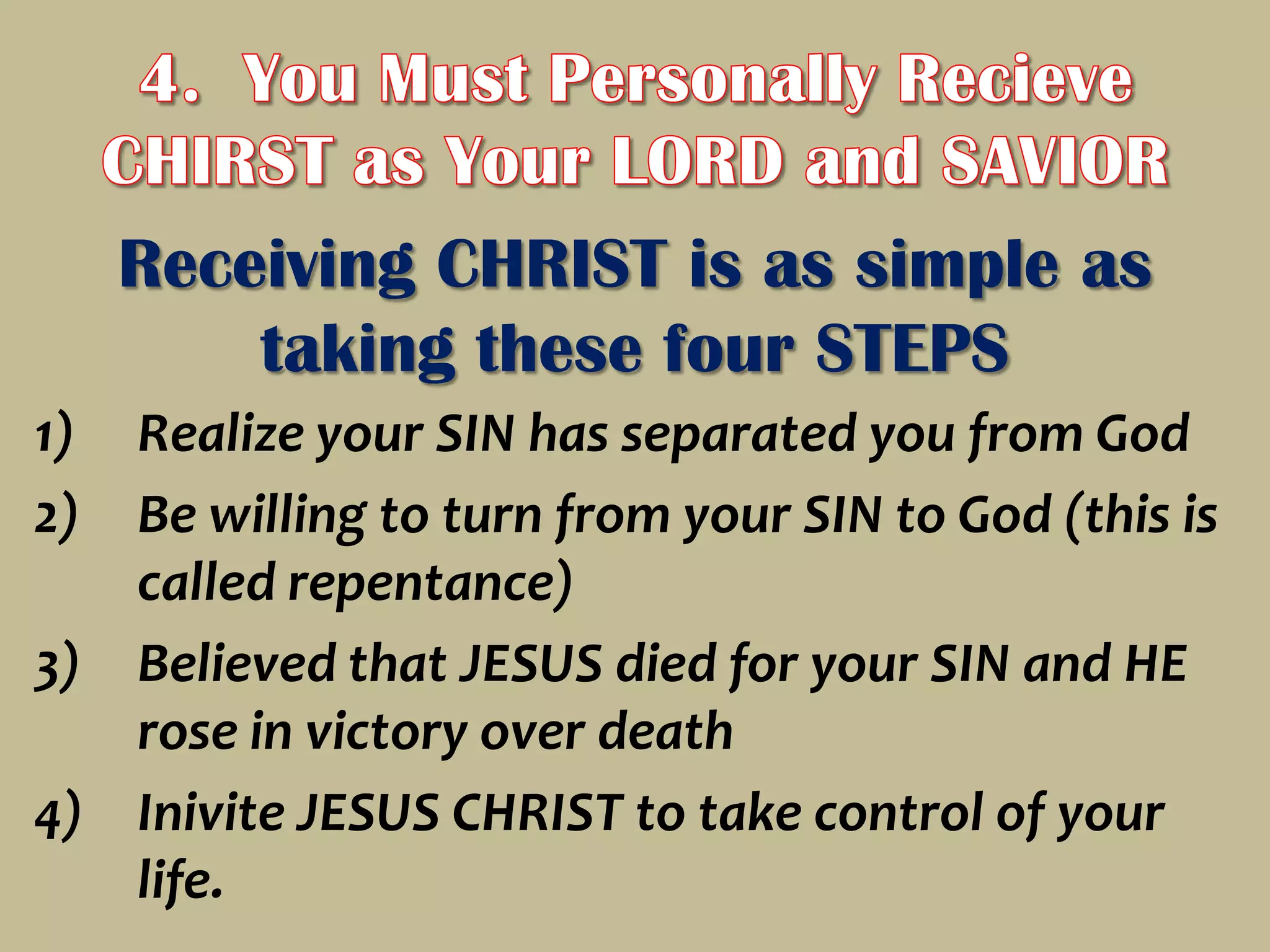 4.  You Must Personally Recieve CHIRST as Your LORD and SAVIORReceiving CHRIST is as simple as taking these four STEPSRealize your SIN has separated you from GodBe willing to turn from your SIN to God (this is called repentance)Believed that JESUS died for your SIN and HE rose in victory over deathInivite JESUS CHRIST to take control of your life.