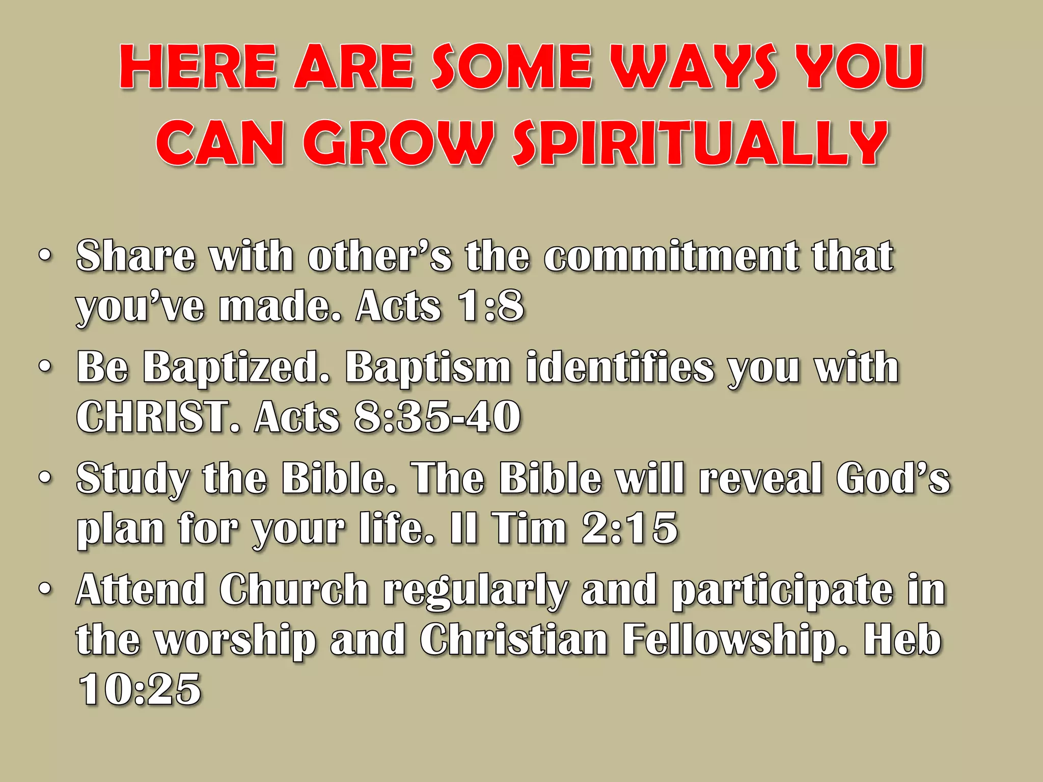 HERE ARE SOME WAYS YOU CAN GROW SPIRITUALLYShare with other’s the commitment that you’ve made. Acts 1:8Be Baptized. Baptism identifies you with CHRIST. Acts 8:35-40Study the Bible. The Bible will reveal God’s plan for your life. II Tim 2:15Attend Church regularly and participate in the worship and Christian Fellowship. Heb 10:25