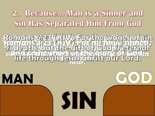 2.  Because... Man is a Sinner and Sin Has Separated Him From GodRomans 6:23 (KJV) For the wages of sin is death; but the gift of God is eternal life through Jesus Christ our Lord.Isaiah 59:2 (KJV) But your iniquities have separated between you and your God, and your sins have hid his face from you, that he will not hear. Ecclesiastes 7:20 (KJV) For there is not a just man upon earth, that doeth good, and sinneth not. Romans 3:23 (KJV) For all have sinned, and come short of the glory of God; GODMANSIN