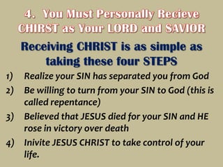 4.  You Must Personally Recieve CHIRST as Your LORD and SAVIORReceiving CHRIST is as simple as taking these four STEPSRealize your SIN has separated you from GodBe willing to turn from your SIN to God (this is called repentance)Believed that JESUS died for your SIN and HE rose in victory over deathInivite JESUS CHRIST to take control of your life.
