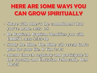 HERE ARE SOME WAYS YOU CAN GROW SPIRITUALLYShare with other’s the commitment that you’ve made. Acts 1:8Be Baptized. Baptism identifies you with CHRIST. Acts 8:35-40Study the Bible. The Bible will reveal God’s plan for your life. II Tim 2:15Attend Church regularly and participate in the worship and Christian Fellowship. Heb 10:25