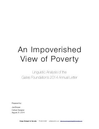 An Impoverished 
View of Poverty 
Linguistic Analysis of the 
Gates Foundation’s 2014 Annual Letter 
Prepared by: 
Joe Brewer 
Culture Designer 
August 27, 2014 
Change Strategist for Humanity T 206.914.8927 joe@culture2inc.com http://www.changestrategistforhumanity.com 
 