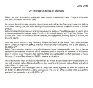 June 2016
An impressive range of products
Polynt has been active in the production, sales, research and development of organic anhydrides
and their derivatives forover 60 years.
Its membership in the major chemical intermediates sector allows the Company to play a central role
in activities ranging from petroleum refining to the production, sale and market distribution of finished
products.
With more than 2300 employees and 35 manufacturing facilities, Polynt Composites is known for its
superior quality and impressive range of products, including Polyester and Vinyl Ester Resins, Com-
pounds, Gel Coats, low profile/low shrink Additives, tooling systems, Bonding Pastes, Catalysts, and
cleaning agents.
In its four plants, located in Italy, Germany, Poland and South Korea, Polynt Composites produces
Sheet Molding Compounds (SMC) and Bulk Molding Compounds (BMC) with a total capacity of
80.000 tons/Y.
Polynt Composites has invested many efforts in research and development for new class of thermo-
set reinforced materials to answer to the increasing market requests. In particular, in its German
plant in Miehlen (near Frankfurt), has been launched a new production line fully dedicated to manu-
facturing of carbon fiber reinforced SMC for several applications.
This industrial line has a production width of max. 1,5 meter, it is equipped with devices able to ope-
rate with chopped carbon fibers with different fiber lengths, with recycled carbon fleece and with all
types of fabric for prepregs.
Polynt Composites has developed and is using new resins systems in order to propose the
CF-SMCs for different market sectors’ applications. The new CF-SMC operates since spring of this
year and has a capacity of about 2.000 tons/Y.
 