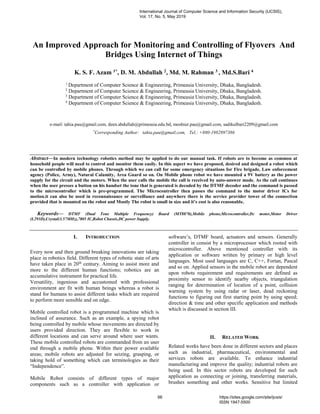 An Improved Approach for Monitoring and Controlling of Flyovers And
Bridges Using Internet of Things
K. S. F. Azam 1*, D. M. Abdullah 2, Md. M. Rahman 3 , Md.S.Bari 4
1
Department of Computer Science & Engineering, Primeasia University, Dhaka, Bangladesh.
2
Department of Computer Science & Engineering, Primeasia University, Dhaka, Bangladesh.
3
Department of Computer Science & Engineering, Primeasia University, Dhaka, Bangladesh.
4
Department of Computer Science & Engineering, Primeasia University, Dhaka, Bangladesh.
e-mail: tahia.pau@gmail.com, deen.abdullah@primeasia.edu.bd, moshiur.pau@gmail.com, sadikulbari2209@gmail.com
*
Corresponding Author: tahia.pau@gmail.com, Tel.: +880-1982897386
Abstract—In modern technology robotics method may be applied to do our manual task. If robots are to become as common at
household people will need to control and monitor them easily. In this aspect we have proposed, desired and designed a robot which
can be controlled by mobile phones. Through which we can call for some emergency situations for Fire brigade, Law enforcement
agency (Police, Army), Natural Calamity, Area Guard so on. On Mobile phone robot we have mounted a 9V battery as the power
supply for the circuit and the motors. When the user calls the mobile the call is received by auto-answer mode. As the call continues
when the user presses a button on his handset the tone that is generated is decoded by the DTMF decoder and the command is passed
to the microcontroller which is pre-programmed. The Microcontroller then passes the command to the motor driver ICs for
motion.it can also be used in reconnaissance or surveillance and anywhere there is the service provider tower of the connection
provided that is mounted on the robot and Mostly The robot is small in size and it’s cost is also reasonable.
Keywords— DTMF (Dual Tone Multiple Frequency) Board (MT8870),Mobile phone,Microcontroller,Dc motor,Motor Driver
(L293D),Crystal(3.57MHz),7805 IC,Robot Chassis,DC power Supply.
I. INTRODUCTION
Every now and then ground breaking innovations are taking
place in robotics field. Different types of robotic state of arts
have taken place in 20th
century. Aiming to assist more and
more to the different human functions; robotics are an
accumulative instrument for practical life.
Versatility, ingenious and accustomed with professional
environment are fit with human beings whereas a robot is
stand for humans to assist different tasks which are required
to perform more sensible and on edge.
Mobile controlled robot is a programmed machine which is
inclined of assurance. Such as an example, a spying robot
being controlled by mobile whose movements are directed by
users provided direction. They are flexible to work in
different locations and can serve around where user wants.
These mobile controlled robots are commanded from an user
end through a mobile phone. Within their power available
areas; mobile robots are adjusted for seizing, grasping, or
taking hold of something which can terminologies as their
“Independence”.
Mobile Robot consists of different types of major
components such as a controller with application or
software’s, DTMF board, actuators and sensors. Generally
controller in consist by a microprocessor which rooted with
microcontroller. Above mentioned controller with its
application or software written by primary or high level
languages. Most used languages are C, C++, Fortan, Pascal
and so on. Applied sensors in the mobile robot are dependent
upon robots requirement and requirements are defined as
proximity sensor to identify nearby objects, triangulation
ranging for determination of location of a point, collision
warning system by using radar or laser, dead reckoning
functions to figuring out first starting point by using speed;
direction & time and other specific application and methods
which is discussed in section III.
II. RELATED WORK
Related works have been done in different sectors and places
such as industrial, pharmaceutical, environmental and
services robots are available. To enhance industrial
manufacturing and improve the quality; industrial robots are
being used. In this sector robots are developed for such
application as connecting or joining, transferring materials,
brushes something and other works. Sensitive but limited
International Journal of Computer Science and Information Security (IJCSIS),
Vol. 17, No. 5, May 2019
66 https://sites.google.com/site/ijcsis/
ISSN 1947-5500
 