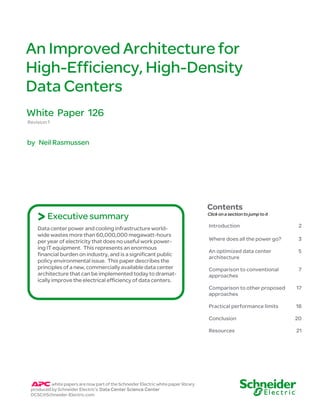 An Improved Architecture for
High-Efficiency, High-Density
Data Centers
White Paper 126
Revision 1


by Neil Rasmussen




                                                                                    Contents
    > Executive summary                                                             Click on a section to jump to it

                                                                                    Introduction                        2
    Data center power and cooling infrastructure world-
    wide wastes more than 60,000,000 megawatt-hours
    per year of electricity that does no useful work power-                         Where does all the power go?        3
    ing IT equipment. This represents an enormous
                                                                                    An optimized data center            5
    financial burden on industry, and is a significant public
                                                                                    architecture
    policy environmental issue. This paper describes the
    principles of a new, commercially available data center                         Comparison to conventional          7
    architecture that can be implemented today to dramat-                           approaches
    ically improve the electrical efficiency of data centers.
                                                                                    Comparison to other proposed       17
                                                                                    approaches

                                                                                    Practical performance limits       18

                                                                                    Conclusion                         20

                                                                                    Resources                          21




          white papers are now part of the Schneider Electric white paper library
 produced by Schneider Electric’s Data Center Science Center
 DCSC@Schneider-Electric.com
 