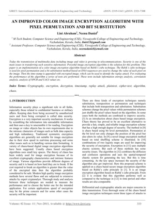 IJRET: International Journal of Research in Engineering and Technology eISSN: 2319-1163 | pISSN: 2321-7308
_______________________________________________________________________________________
Volume: 02 Issue: 11 | Nov-2013, Available @ http://www.ijret.org 333
AN IMPROVED COLOR IMAGE ENCRYPTION ALGORITHM WITH
PIXEL PERMUTATION AND BIT SUBSTITUTION
Lini Abraham1
, Neenu Daniel2
1
M Tech Student, Computer Science and Engineering (CSE), Viswajyothi College of Engineering and Technology,
Vazhakulam, Kerala, India, linirt33@gmail.com
2
Assistant Professor, Computer Science and Engineering (CSE), Viswajyothi College of Engineering and Technology,
Vazhakulam, Kerala, India, neenudaniel@email.com
Abstract
Today the transmission of multimedia data including image and video is growing in telecommunications. Security is one of the
main issues in transferring such sensitive information. Powerful image encryption algorithm is the solution for this problem. This
paper is an implementation of a color image encryption algorithm based on Rubik’s cube technique. The Rubik’s cube technique
is used for pixel permutation and a bit substitution method based on DNA sequences are used to change the value of each pixel on
the image. Then the time-stamp is appended with encrypted image, which can be used to identify the replay attack. For evaluating
the performance of the algorithm a series of tests are performed. These tests include information entropy analysis, correlation
analysis, analysis of NPCR and UACI values etc.
Index Terms: Cryptography, encryption, decryption, timestamp, replay attack, plaintext, cipher-text, algorithm,
chaos.
--------------------------------------------------------------------***----------------------------------------------------------------------
1. INTRODUCTION
Information security plays a signiﬁcant role in all ﬁelds,
especially those related to conﬁdential business or military
aﬀairs. Keeping data from being accessed by unauthorized
users and from being corrupted is called data security.
Encryption is a very important security mechanism. It works
by scrambling the information into unreadable information
and then uses a key to unscramble it for reading. Encryption
on image or video objects has its own requirements due to
the intrinsic characters of images such as bulk data capacity
and high redundancy. Traditional symmetric encryption
algorithms are generally not suitable for image encryption
due to their slow speed in real-time processing and some
other issues such as in handling various data formatting. A
variety of chaos-based digital image encryption algorithms
have been suggested. Usually chaos based encryption
algorithms uses small key spaces. The theory of chaos has
been widely used for image encryption because of its
excellent cryptography characteristics and intrinsic features
of image. Various algorithms provide diﬀerent degrees of
security and it is based on how hard they are to break. If the
cost required to break an algorithm is greater than the value
of the encrypted data then the algorithm probably
considered to be safe. Modern high quality image encryption
methods have several ﬂaws and are subjected to extensive
attacks by expert cryptanalyst. Thorough study and analysis
between these techniques are needed to measure the
performance and to choose the better one for the intended
application. For certain applications speed of encryption
may be the prime concern and for some other cases the
security will be important.
There are three kinds of encryption techniques namely
substitution, transposition or permutation and techniques
that include both transposition and substitution. Substitution
schemes change the pixel values while permutation schemes
just shuﬄe the pixel values based on the algorithm. In some
cases both the methods are combined to improve security.
[3] Is an introduction about chaos based image encryption.
Chaos theory has proved to be an excellent alternative to
provide a fast, simple, and reliable image encryption scheme
that has a high enough degree of security. The method in [8]
is chaos based using bit level permutation. Permutation at
the bit level not only changes the position of the pixel but
also alters its value. In [9] a novel image encryption method
based on total shuffling scheme is illustrated. In [10]
combinations of two logistic maps are used for improving
the security of encryption. Encryption in [11] uses multiple
chaotic systems. But each of these methods has some
security issues. The algorithm in [12] combines the diffusion
and confusion operations and uses the spatial-temporal
chaotic system for generating the key. But this is time
consuming. As the key space increases the security of the
algorithm also get improved. Here this proposed scheme is
applied on a chaos based secure image encryption algorithm
based on Rubik’s cube principle in [1]. It is an image
encryption algorithm based on Rubik’s cube principle. From
[2] it is evident that this algorithm performs well as
compared to the technique in [12] in time period and other
results are also comparable.
Differential and cryptographic attacks are major concerns in
data transmission. Even thorough some of the chaos based
image encryption techniques resist these types of attacks to
 