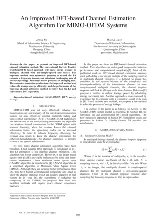 An Improved DFT-based Channel Estimation
Algorithm For MIMO-OFDM Systems
Zhang Jie
School of Information Science & Engineering,
Northeastern University
Shenyang, China
zhangjieshr@163.com
Huang Liqun
Department of Electronic Information,
Northeastern University at Qinhuangdao
Qinhuangdao, China
persistent_hlq@sina.com
Abstract—In this paper, we present an improved DFT-based
channel estimation method. The conventional discrete Fourier
transform(DFT)-based approach will cause energy leakage in
multipath channel with non-sample-spaced time delays. The
improved method uses symmetric property to extend the LS
estimate in frequency domain, and calculates the changing rate of
the leakage energy, and selects useful paths by the changing rate.
The computer simulation results show the improved method can
reduce the leakage energy efficiently, and the performance of the
improved channel estimation method is better than the LS and
conventional DFT algorithm.
Keywords-channel estimation; MIMO-OFDM; DFT; energy
leakage
I. INTRODUCTION
MIMO-OFDM can not only effectively enhance the
transmission rate and capacity of the wireless communication
system but also effectively combat multipath fading and
inter-symbol interference (ISI)[1]. MIMO-OFDM technology
has become one of the most proming solutions in the high data
rate wireless channel transmission. In the OFDM system with
transmit diversity, when the receiver knows the channel
information better, the space-time codes can be decoded
effectively. In order to enhance frequency efficiency, the
receiver also needs to know the channel information for
coherent demodulation[2]. So channel estimation is directly
related to the system performance.
By now, many channel estimation algorithms have been
presented. Least squares (LS) approach is introduced in [3].
The LS estimation is the simplest channel estimation. This
algorithm has lower complexity. However, it has larger mean
square error (MSE) and easily influenced by noise and inter-
carrier interference. Linear minimum mean square error
(LMMSE) algorithm is introduced in [4]. LMMSE algorithm is
a simplified algorithm of Minimum Mean Square Error
(MMSE). Although they can achieve better performance than
LS, they have higher computational-complexity and need to
know the channel statistics which are usually unknown in real
system. In [5] and [6], the algorithms of reducing the
complexity of the LMMSE are proposed. But these two
modified methods still require exact channel covariance
matrices.
In this paper, we focus on DFT-based channel estimation
method. This algorithm can make good compromise between
performance and computational complexity[7]. Most of the
published work on DFT-based channel estimation assumes
each path delay is an integer multiple of the sampling interval
in multipath channel. However, it is difficult to ensure this
condition in real system because of the complexity and
incomprehensibility of the transmission channel. In non-
sample-spaced multipath channels, the channel impulse
response will leak to all taps in the time domain. Reference[8]
propose a method to reduce leakage power by calculating
energy increasing rate. Another approach is also proposed by
extending the LS estimate with a symmetric signal of its own
in [9]. Based on these two methods, we propose a new method
to solve the problem of energy leakage.
The outline of the paper is as follows. In Section II, the
MIMO-OFDM system model is described. In Section III, we
introduce LS and conventional DFT-based algorithms. The
new method is explained in Section IV. Simulation results are
presented in Section V. Finally Section VI provides our
conclusions.
II. MIMO-OFDM SYSTEM MODEL
A. Multipath Channel Model
In multipath fading channel, the channel impulse response
in time domain could be expressed as:
( ) ( )
−
=
−=
1
0
L
l
sll Ttath τδ (1)
Where L is the number of multipaths, la is the complex
time varying channel coefficient of the l -th path, sT is
sampling interval, and slTτ is the delay of the l -th path. When
lτ is an integer, the multipath channel is sample-spaced
channel. Or the multipath channel is non-sample-spaced
channels. From (1) the channel impulse response after
sampling the frequency response of ( )th is expressed as:
Supported by the Scientific Research Program from the Education
Department of Hebei Province under Grant No. Z2005323.
3929
978-1-61284-459-6/11/$26.00 ©2011 IEEE
 