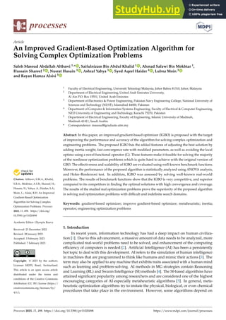 Citation: Altbawi, S.M.A.; Khalid,
S.B.A.; Mokhtar, A.S.B.; Shareef, H.;
Husain, N.; Yahya, A.; Haider, S.A.;
Moin, L.; Alsisi, R.H. An Improved
Gradient-Based Optimization
Algorithm for Solving Complex
Optimization Problems. Processes
2023, 11, 498. https://doi.org/
10.3390/pr11020498
Academic Editor: Olympia Roeva
Received: 23 December 2022
Revised: 28 January 2023
Accepted: 3 February 2023
Published: 7 February 2023
Copyright: © 2023 by the authors.
Licensee MDPI, Basel, Switzerland.
This article is an open access article
distributed under the terms and
conditions of the Creative Commons
Attribution (CC BY) license (https://
creativecommons.org/licenses/by/
4.0/).
processes
Article
An Improved Gradient-Based Optimization Algorithm for
Solving Complex Optimization Problems
Saleh Masoud Abdallah Altbawi 1,* , Saifulnizam Bin Abdul Khalid 1 , Ahmad Safawi Bin Mokhtar 1,
Hussain Shareef 2 , Nusrat Husain 3 , Ashraf Yahya 3 , Syed Aqeel Haider 4 , Lubna Moin 3
and Rayan Hamza Alsisi 5
1 Faculty of Electrical Engineering, Universiti Teknologi Malaysia, Johor Bahru 81310, Johor, Malaysia
2 Department of Electrical Engineering, United Arab Emirates University,
Al Ain P.O. Box 15551, United Arab Emirates
3 Department of Electronics & Power Engineering, Pakistan Navy Engineering College, National University of
Sciences and Technology (NUST), Islamabad 44000, Pakistan
4 Department of Computer & Information Systems Engineering, Faculty of Electrical & Computer Engineering,
NED University of Engineering and Technology, Karachi 75270, Pakistan
5 Department of Electrical Engineering, Faculty of Engineering, Islamic University of Madinah,
Madinah 41411, Saudi Arabia
* Correspondence: masoud@graduate.utm.my
Abstract: In this paper, an improved gradient-based optimizer (IGBO) is proposed with the target
of improving the performance and accuracy of the algorithm for solving complex optimization and
engineering problems. The proposed IGBO has the added features of adjusting the best solution by
adding inertia weight, fast convergence rate with modified parameters, as well as avoiding the local
optima using a novel functional operator (G). These features make it feasible for solving the majority
of the nonlinear optimization problems which is quite hard to achieve with the original version of
GBO. The effectiveness and scalability of IGBO are evaluated using well-known benchmark functions.
Moreover, the performance of the proposed algorithm is statistically analyzed using ANOVA analysis,
and Holm–Bonferroni test. In addition, IGBO was assessed by solving well-known real-world
problems. The results of benchmark functions show that the IGBO is very competitive, and superior
compared to its competitors in finding the optimal solutions with high convergence and coverage.
The results of the studied real optimization problems prove the superiority of the proposed algorithm
in solving real optimization problems with difficult and indefinite search domains.
Keywords: gradient-based optimizer; improve gradient-based optimizer; metaheuristic; inertia;
operator; engineering optimization problems
1. Introduction
In recent years, information technology has had a deep impact on human civiliza-
tion [1]. Due to this advancement, a massive amount of data needs to be analyzed, more
complicated real-world problems need to be solved, and enhancement of the computing
efficiency of computers is needed [2]. Artificial Intelligence (AI) has been a persistently
hot topic to deal with this development. AI refers to the simulation of human intelligence
in machines that are programmed to think like humans and mimic their actions [3]. The
term may also be applied to any machine that exhibits traits associated with a human mind
such as learning and problem-solving. AI methods in MG strategies contain Reasoning
and Learning (RL) and Swarm Intelligence (SI) methods [4]. The SI-based algorithms have
attained significant popularity among researchers and are considered one of the highest
encouraging categories of AI especially metaheuristic algorithms [5]. In general, meta-
heuristic optimization algorithms try to imitate the physical, biological, or even chemical
procedures that take place in the environment. However, some algorithms depend on
Processes 2023, 11, 498. https://doi.org/10.3390/pr11020498 https://www.mdpi.com/journal/processes
 