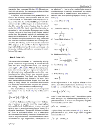 J Math Imaging Vis 
fine details, sharp corners and thin lines [12]. The main rea-son 
is that the ordering process destroys any structural and 
spatial neighborhood information [13]. 
So to remove these distortions, in the proposed model we 
replaced the anisotropic diffusion method with non linear 
fourth order PDE and median filter with more effective re-laxed 
median filter. The fourth order PDEs proposed by You 
and Kaveh [14] is used for analysis. As an alternative to me-dian 
filter we used a version of median filter, the relaxed 
median filter [12]. This filter is obtained by relaxing the or-der 
statistic for pixel substitution. By using a relaxed median 
filter we can preserve more image details than the standard 
median filter. The proposed method will not introduce any 
blocky effects in images (as can be seen in anisotropic me-dian 
filter) and also preserve fine details, sharp corners and 
thin lines and curved structures better than anisotropic me-dian 
filter. The following section overviews the fourth order 
PDEs proposed by You and Kaveh. Section 3 presents the 
improved hybrid method and discuss its performance with 
the existing methods, and finally we summarize the contri-bution 
of this paper. 
2 Fourth Order PDEs 
Non-linear fourth order PDEs is a comparatively new ap-proach 
for effective image denoising. A number of fourth 
order PDEs have been proposed in recent years for image 
denoising [6, 14, 15] and [16]. Although discrete implemen-tation 
of these methods produces impressive results, very lit-tle 
is known about the mathematical properties of the equa-tions 
themselves. Indeed there are good reasons to consider 
fourth order equations. First, fourth order linear diffusion 
dampens oscillations at high frequencies (i.e. noise) much 
faster than second order diffusion. Second, there is the pos-sibility 
of having schemes that include effects of curvature 
(i.e. the second derivatives of the image) in the dynamics, 
thus creating a richer set of functional behaviors [6]. 
In the proposed model we used the L2-curvature gradient 
flow method of You and Kaveh [14]. The model is shown 
in (1). 
∂u 
∂t 
=−∇2 
 
c 
 
 
∇2u 
 
∇2u 
 
(1) 
where ∇2u is the Laplacian of the image u. Since the Lapla-cian 
of an image at a pixel is zero if the image is planar 
in its neighborhood, the PDE attempt to remove noise and 
preserve edges by approximating an observed image with a 
piecewise planar image. The desirable diffusion coefficient 
c(·) should be such that (1) diffuses more in smooth areas 
and less around less intensity transitions, so that small vari-ations 
in image intensity such as noise and unwanted texture 
are smoothed and edges are preserved. Another objective for 
the selection of c(·) is to incur backward diffusion around in-tensity 
transitions so that edges are sharpened, and to assure 
forward diffusion in smooth areas for noise removal [17]. 
Here are some of the previously employed diffusivity func-tions 
[18]: 
A. Linear diffusivity [19]: 
c(s) = 1. (2) 
B. Charbonnier diffusivity [20]: 
c(s) = 1  
1+ s2 
k2 
. (3) 
C. Perona–Malik diffusivity [7]: 
c(s) = 1 
k )2 , (4) 
1+ ( s 
 
− 
c(s) = exp 
	 
s 
k 

2 
. (5) 
D. Weickert diffusivity [21]: 
c(s) = 
 