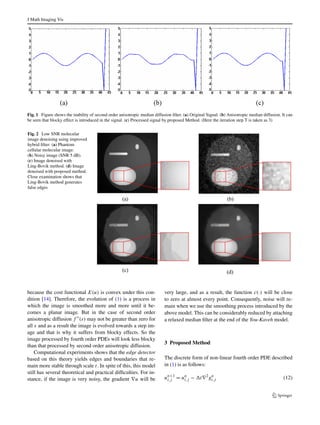 1 
 
s = 0, 
1− exp 
−3.31488 
(s/k)8 
 
s 0. 
(6) 
E. TV diffusivity [22]: 
c(s) = 1 
s 
. (7) 
F. BFB diffusivity [23]: 
c(s) = 1 
s2 . (8) 
In the implementation of the proposed method we used 
Perona-Malik diffusivity function as shown in (4). The equa-tion 
(1) was associated with the following energy functional 
E(u) = 
 
 
f 
 
 
∇2u 
 
dxdy (9) 
where  is the image support and ∇2 denotes Laplacian op-erator. 
Since f (|∇2u|) is an increasing function of |∇2u|, its 
global minimum is at |∇2u| = 0. Consequently, the global 
minimum of E(u) occurs when 
|∇2u| ≡ 0 for all (x, y) ∈ . (10) 
A planar image obviously satisfies (10) [14], hence is a 
global minimum of E(u). Planar images are the only global 
minimum of E(u) if 
f 
 
(s) ≥ 0 for all s ≥ 0 (11) 
 