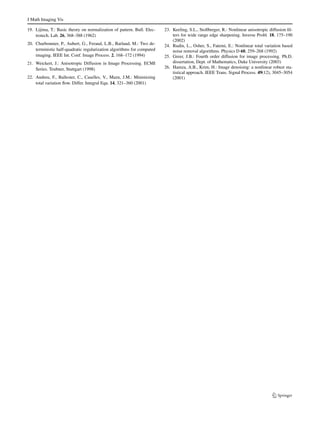 J Math Imaging Vis 
defines a sublist inside the window [W(i,j )](·), which con-tains 
the gray levels that we assume to be good enough not 
to be filtered. If Y(i,j ) is the output of a relaxed median filter, 
then Y(i,j ) can be written as 
Y(i,j ) = RMα,ω{W(i,j )} 
= 
 
X(i,j ) if X(i,j ) ∈ [[W(i,j )](α)[W(i,j )] 
(ω) 
], 
[W(i,j )] 
(m) otherwise 
(17) 
where [W(i,j )](m) is the median value of then samples inside 
the window W(i,j ). The sliding window W(i,j ) is 
W(i,j ) = 
 
X(i+r,j+r) : r ∈W 
 
(18) 
to be the window located at position i. The lower bound and 
upper bounds for relaxed median used in the experiments 
are 3 and 5 respectively. 
When fourth order diffusion is applied to the images, the 
areas having small gradients are smoothed, and which hav-ing 
large gradients (edges and noise if any) remain undif-fused 
and the blocky effects can be avoided. The gradients 
generated by noise can be subsequently removed by a re-laxed 
median filter without affecting the image structure. 
However if the gradients are generated by edges, the relaxed 
median filter will not affect them. So as iteration continues, 
the nonlinear PDE removes the low level noise and sub-sequently 
the relaxed median filter removes the impulsive 
noise spikes. The proposed method preserves image struc-ture 
much better than the other similar methods. 
Figure 2 shows a comparative analysis of proposed 
method with the existing anisotropic median diffusion filter. 
The phantom molecular image used is same as in [9]. The 
image consists of five regions (background, cytoplasm, nu-cleus, 
mitochondria and endoplasmic reticulum). The noise 
distributions in different regions are also different. It can be 
seen that the Ling-Bovik method removes noise but gener-ates 
false edges. Figure 2(d) shows that this artifact can be 
eliminated by using the proposed method. Figure 3 shows 
the plot of 54th row of the phantom image. The analysis 
shows that the proposed method preserves the curved struc-tures 
in the image much better than its counterpart. Fig-ure 
4 illustrates the results of endothelial cells of rat aorta 
processed using anisotropic median diffusion filter and pro-posed 
filter. Close examination of the results shows that the 
artifacts generated by anisotropic median filter can be re-duced 
by using the improved method. 
4 Conclusion 
A method to improve the performance of Ling-Bovik 
method is introduced in this paper. The artifacts generated 
by the Ling-Bovik method can be can be considerably re-duced 
by this approach. The method preserves curve like 
structures and edges much better than the existing method. 
The filter is tested against molecular images and standard 
test images (by adding different levels of noise). The analy-sis 
shows that Ling-Bovik method can be improved by ap-plying 
the proposed approach. 
References 
1. Yezzi, A.: Modified curvature motion for image smoothing and 
enhancement. IEEE Trans. Image Process. 7, 345–352 (1998) 
2. Hero, A., Krim, H.: Mathematical methods in imaging. IEEE Sig-nal 
Process. Mag. 19, 13–14 (2002) 
3. Hamza, A.B., Krim, H.: Robust environmental image denoising. 
In: The ISI International Conference on Environmental Statistics 
and Health (2003) 
4. Hamza, A.B., Krim, H., Unal, G.: Unifying probabilistic and 
variational estimation. IEEE Signal Process. Mag. 19(5), 37–47 
(2002) 
5. Ben Hamza, A., Krim, H., Zerubia, J.: A nonlinear entropic 
variational model for image filtering. EURASIP J. Appl. Signal 
Process. 16, 2408–2422 (2004) 
6. Greer, J.B., Bertozzi, A.L.: Travelling wave solutions of fourth 
order PDEs for image processing. SIAM J. Math. Anal. 36, 38–68 
(2004) 
7. Perona, P., Malik, J.: Scale-space and edge detection using 
anisotropic diffusion. IEEE Trans. Pattern Anal. Mach. Intel. 12, 
629–639 (1990) 
8. Whitaker, R.T., Prizer, S.M.: A multi scale approach to nonuni-form 
diffusion. CVGIP: Image Underst. 57(1), 99–110 (1993) 
9. Ling, J., Bovik, A.C.: Smoothing low-SNR molecular images via 
anisotropic median diffusion. IEEE Trans. Med. Imaging 21, 377– 
384 (2002) 
10. Rajan, J., Kaimal, M.R.: Image denoising using wavelet embed-ded 
anisotropic diffusion (WEAD). In: Proceedings of IET In-ternational 
Conference on Visual Information Engineering 2006, 
pp. 589–593, September 2006 
11. Rajan, J., Kaimal, M.R.: Speckle reduction in images withWEAD 
 WECD. In: Computer Vision, Graphics and Image Process-ing. 
Lecture Notes in Computer Science (LNCS), vol. 4338, 
pp. 184–193. Springer, New York (2006) 
12. Hamza, A.B., Escamilla, P.L., Aroza, J.M., Roldan, R.: Removing 
noise and preserving details with relaxed median filters. J. Math. 
Imaging Vis. 11, 161–177 (1999) 
13. Pitas, I., Venetsanopoulos, A.N.: Nonlinear Digital Filters: Princi-ples 
and Applications. Kluwer Academic, Dordrecht (1990) 
14. You, Y.L., Kaveh, M.: Fourth-order partial differential equations 
for noise removal. IEEE Trans. Image Process. 9, 1723–1730 
(2000) 
15. Lysaker, M., Lundervold, A., Tai, X.C.: Noise removal using 
fourth-order partial differential equation with applications to med-ical 
magnetic resonance images in space and time. IEEE Trans. 
Image Process. 12, 1579–1590 (2003) 
16. Wei, G.W.: Generalized Perona-Malik equation for image process-ing. 
IEEE Signal Process. Lett. 6, 165–167 (1999) 
17. You, Y.L., Xu,W., Tannenbaum, A., Kaveh, M.: Behavioral analy-sis 
of anisotropic diffusion in image processing. IEEE Trans. Im-age 
Process. 5, 1539–1553 (1996) 
18. Mrazek, P., Weickert, J., Steidl, G.: Correspondence between 
wavelet shrinkage and nonlinear diffusion. In: Scale-Space 2003. 
LNCS, vol. 2695, pp. 101–116. Springer, New York (2003) 
 