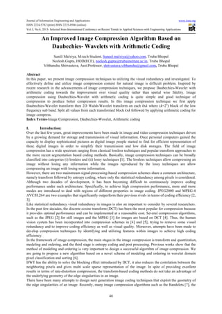 Journal of Information Engineering and Applications www.iiste.org
ISSN 2224-5782 (print) ISSN 2225-0506 (online)
Vol.3, No.6, 2013- Selected from International Conference on Recent Trends in Applied Sciences with Engineering Applications
46
An Improved Image Compression Algorithm Based on
Daubechies- Wavelets with Arithmetic Coding
Sunill Malviya, M-tech Student, Suneel.malviya@yahoo.com, Truba Bhopal
Neelesh Gupta, HOD(ECE), neelesh.gupta@trubainstitute.ac.in, Truba Bhopal
Vibhanshu Shirvastava, Asst.Professor, shrivastava.vibhanshu@gmail.com, Truba Bhopal
Abstract
In this paper, we present image compression techniques to utilizing the visual redundancy and investigated. To
effectively define and utilize image compression context for natural image is difficult problem. Inspired by
recent research in the advancements of image compression techniques, we propose Daubechies-Wavelet with
arithmetic coding towards the improvement over visual quality rather than spatial wise fidelity. Image
compression using Daubechies-Wavelet with arithmetic coding is quite simple and good technique of
compression to produce better compression results. In this image compression technique we first apply
Daubechies-Wavelet transform then 2D Walsh-Wavelet transform on each kxk where (k=2n
) block of the low
frequency sub band. Split all values from each transformed block kxk followed by applying arithmetic coding for
image compress.
Index Terms-Image Compression, Daubechies-Wavelet, Arithmetic coding
I. Introduction:
Over the last few years, great improvements have been made in image and video compression techniques driven
by a growing demand for storage and transmission of visual information. Once personal computers gained the
capacity to display sophisticated pictures as digital image people started to find for efficient representation of
these digital images in order to simplify their transmission and low disk storages. The field of image
compression has a wide spectrum ranging from classical lossless techniques and popular transform approaches to
the more recent segmentation based coding methods. Basically, image compression techniques can be broadly
classified into categories (i) lossless and (ii) lossy techniques [1]. The lossless techniques allow compressing an
image without losing any information while the images reproduced by the lossy techniques are allow
compressing an image with losing some information.
However, there are two mainstream signal-processing-based compression schemes share a common architecture,
namely transform followed by entropy coding, where only the statistical redundancy among pixels is considered.
Although two decades of development, it has been becoming difficult to continuously improve coding
performance under such architecture. Specifically, to achieve high compression performance, more and more
modes are introduced to deal with regions of different properties in image coding. JPEG2000 and MPEG-4
AVC/H.264 are two examples that significantly outperform their previous rivals in terms of coding efficiency [2,
3].
Like statistical redundancy visual redundancy in images is also an important to consider by several researchers.
In the past few decades, the discrete cosine transform (DCT) has been the most popular for compression because
it provides optimal performance and can be implemented at a reasonable cost. Several compression algorithms,
such as the JPEG [2] for still images and the MPEG [3] for images are based on DCT [4]. Thus, the human
vision system has been incorporated into compression schemes in [4] and [5], trying to remove some visual
redundancy and to improve coding efficiency as well as visual quality. Moreover, attempts have been made to
develop compression techniques by identifying and utilizing features within images to achieve high coding
efficiency.
In the framework of image compression, the main stages in the image compression is transform and quantization,
modeling and ordering, and the third stage is entropy coding and post processing. Previous works show that the
method of modeling and ordering is very important to design a successful algorithm of image compression. We
are going to propose a new algorithm based on a novel scheme of modeling and ordering in wavelet domain
pixel classification and sorting [6].
DWT has the ability to solve the blocking effect introduced by DCT, it also reduces the correlation between the
neighboring pixels and gives multi scale sparse representation of the image. In spite of providing excellent
results in terms of rate-distortion compression, the transform-based coding methods do not take an advantage of
the underlying geometry of the edge singularities in an image.
There have been many attempts to design next generation image coding techniques that exploit the geometry of
the edge singularities of an image. Recently, many image compression algorithms such as the Bandelets [7], the
 