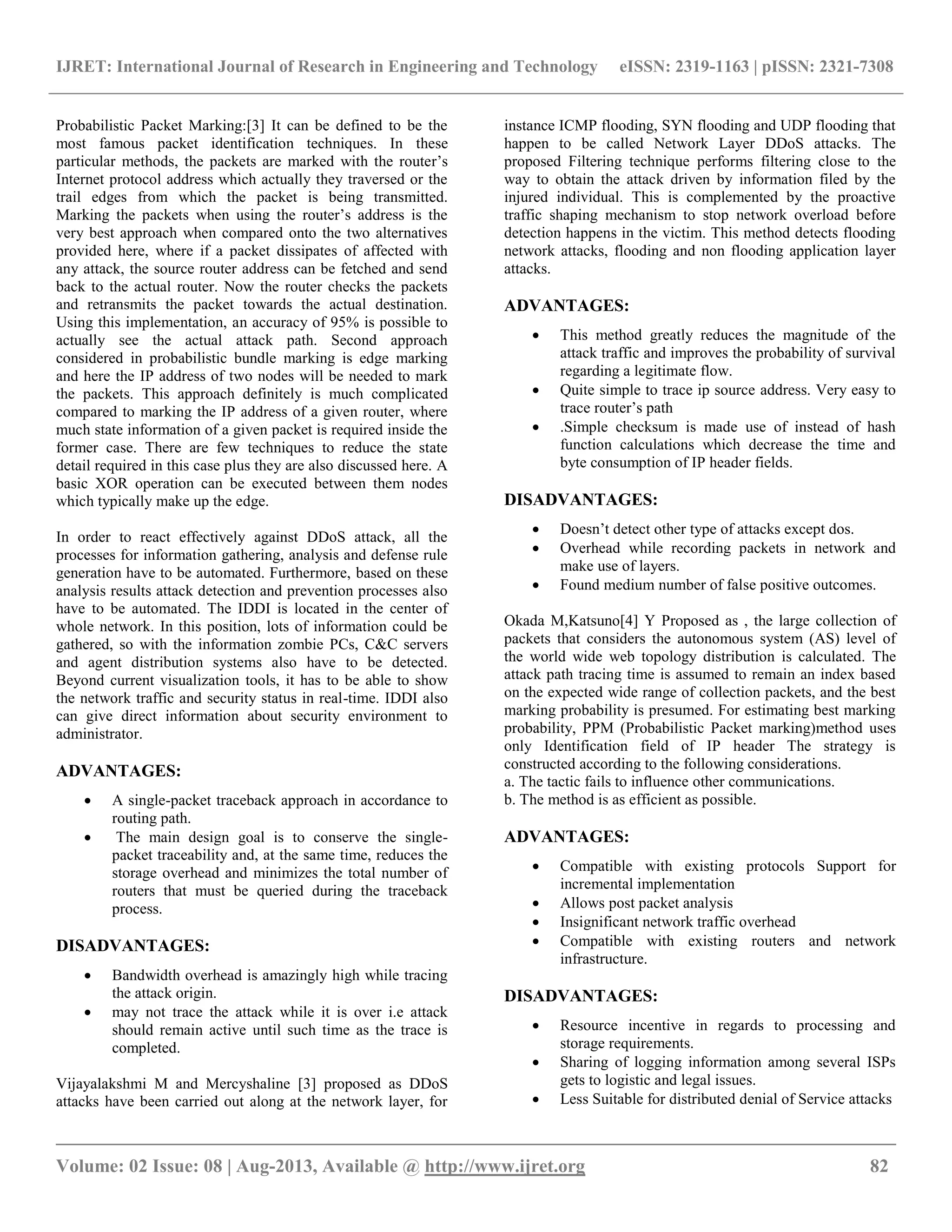 IJRET: International Journal of Research in Engineering and Technology eISSN: 2319-1163 | pISSN: 2321-7308
__________________________________________________________________________________________
Volume: 02 Issue: 08 | Aug-2013, Available @ http://www.ijret.org 82
Probabilistic Packet Marking:[3] It can be defined to be the
most famous packet identification techniques. In these
particular methods, the packets are marked with the router’s
Internet protocol address which actually they traversed or the
trail edges from which the packet is being transmitted.
Marking the packets when using the router’s address is the
very best approach when compared onto the two alternatives
provided here, where if a packet dissipates of affected with
any attack, the source router address can be fetched and send
back to the actual router. Now the router checks the packets
and retransmits the packet towards the actual destination.
Using this implementation, an accuracy of 95% is possible to
actually see the actual attack path. Second approach
considered in probabilistic bundle marking is edge marking
and here the IP address of two nodes will be needed to mark
the packets. This approach definitely is much complicated
compared to marking the IP address of a given router, where
much state information of a given packet is required inside the
former case. There are few techniques to reduce the state
detail required in this case plus they are also discussed here. A
basic XOR operation can be executed between them nodes
which typically make up the edge.
In order to react effectively against DDoS attack, all the
processes for information gathering, analysis and defense rule
generation have to be automated. Furthermore, based on these
analysis results attack detection and prevention processes also
have to be automated. The IDDI is located in the center of
whole network. In this position, lots of information could be
gathered, so with the information zombie PCs, C&C servers
and agent distribution systems also have to be detected.
Beyond current visualization tools, it has to be able to show
the network traffic and security status in real-time. IDDI also
can give direct information about security environment to
administrator.
ADVANTAGES:
 A single-packet traceback approach in accordance to
routing path.
 The main design goal is to conserve the single-
packet traceability and, at the same time, reduces the
storage overhead and minimizes the total number of
routers that must be queried during the traceback
process.
DISADVANTAGES:
 Bandwidth overhead is amazingly high while tracing
the attack origin.
 may not trace the attack while it is over i.e attack
should remain active until such time as the trace is
completed.
Vijayalakshmi M and Mercyshaline [3] proposed as DDoS
attacks have been carried out along at the network layer, for
instance ICMP flooding, SYN flooding and UDP flooding that
happen to be called Network Layer DDoS attacks. The
proposed Filtering technique performs filtering close to the
way to obtain the attack driven by information filed by the
injured individual. This is complemented by the proactive
traffic shaping mechanism to stop network overload before
detection happens in the victim. This method detects flooding
network attacks, flooding and non flooding application layer
attacks.
ADVANTAGES:
 This method greatly reduces the magnitude of the
attack traffic and improves the probability of survival
regarding a legitimate flow.
 Quite simple to trace ip source address. Very easy to
trace router’s path
 .Simple checksum is made use of instead of hash
function calculations which decrease the time and
byte consumption of IP header fields.
DISADVANTAGES:
 Doesn’t detect other type of attacks except dos.
 Overhead while recording packets in network and
make use of layers.
 Found medium number of false positive outcomes.
Okada M,Katsuno[4] Y Proposed as , the large collection of
packets that considers the autonomous system (AS) level of
the world wide web topology distribution is calculated. The
attack path tracing time is assumed to remain an index based
on the expected wide range of collection packets, and the best
marking probability is presumed. For estimating best marking
probability, PPM (Probabilistic Packet marking)method uses
only Identification field of IP header The strategy is
constructed according to the following considerations.
a. The tactic fails to influence other communications.
b. The method is as efficient as possible.
ADVANTAGES:
 Compatible with existing protocols Support for
incremental implementation
 Allows post packet analysis
 Insignificant network traffic overhead
 Compatible with existing routers and network
infrastructure.
DISADVANTAGES:
 Resource incentive in regards to processing and
storage requirements.
 Sharing of logging information among several ISPs
gets to logistic and legal issues.
 Less Suitable for distributed denial of Service attacks
 