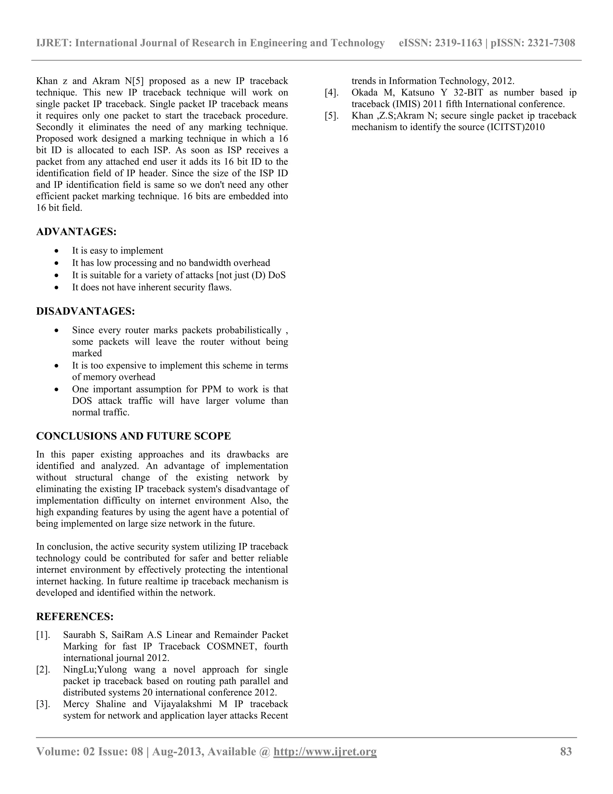 IJRET: International Journal of Research in Engineering and Technology eISSN: 2319-1163 | pISSN: 2321-7308
__________________________________________________________________________________________
Volume: 02 Issue: 08 | Aug-2013, Available @ http://www.ijret.org 83
Khan z and Akram N[5] proposed as a new IP traceback
technique. This new IP traceback technique will work on
single packet IP traceback. Single packet IP traceback means
it requires only one packet to start the traceback procedure.
Secondly it eliminates the need of any marking technique.
Proposed work designed a marking technique in which a 16
bit ID is allocated to each ISP. As soon as ISP receives a
packet from any attached end user it adds its 16 bit ID to the
identification field of IP header. Since the size of the ISP ID
and IP identification field is same so we don't need any other
efficient packet marking technique. 16 bits are embedded into
16 bit field.
ADVANTAGES:
 It is easy to implement
 It has low processing and no bandwidth overhead
 It is suitable for a variety of attacks [not just (D) DoS
 It does not have inherent security flaws.
DISADVANTAGES:
 Since every router marks packets probabilistically ,
some packets will leave the router without being
marked
 It is too expensive to implement this scheme in terms
of memory overhead
 One important assumption for PPM to work is that
DOS attack traffic will have larger volume than
normal traffic.
CONCLUSIONS AND FUTURE SCOPE
In this paper existing approaches and its drawbacks are
identified and analyzed. An advantage of implementation
without structural change of the existing network by
eliminating the existing IP traceback system's disadvantage of
implementation difficulty on internet environment Also, the
high expanding features by using the agent have a potential of
being implemented on large size network in the future.
In conclusion, the active security system utilizing IP traceback
technology could be contributed for safer and better reliable
internet environment by effectively protecting the intentional
internet hacking. In future realtime ip traceback mechanism is
developed and identified within the network.
REFERENCES:
[1]. Saurabh S, SaiRam A.S Linear and Remainder Packet
Marking for fast IP Traceback COSMNET, fourth
international journal 2012.
[2]. NingLu;Yulong wang a novel approach for single
packet ip traceback based on routing path parallel and
distributed systems 20 international conference 2012.
[3]. Mercy Shaline and Vijayalakshmi M IP traceback
system for network and application layer attacks Recent
trends in Information Technology, 2012.
[4]. Okada M, Katsuno Y 32-BIT as number based ip
traceback (IMIS) 2011 fifth International conference.
[5]. Khan ,Z.S;Akram N; secure single packet ip traceback
mechanism to identify the source (ICITST)2010
 